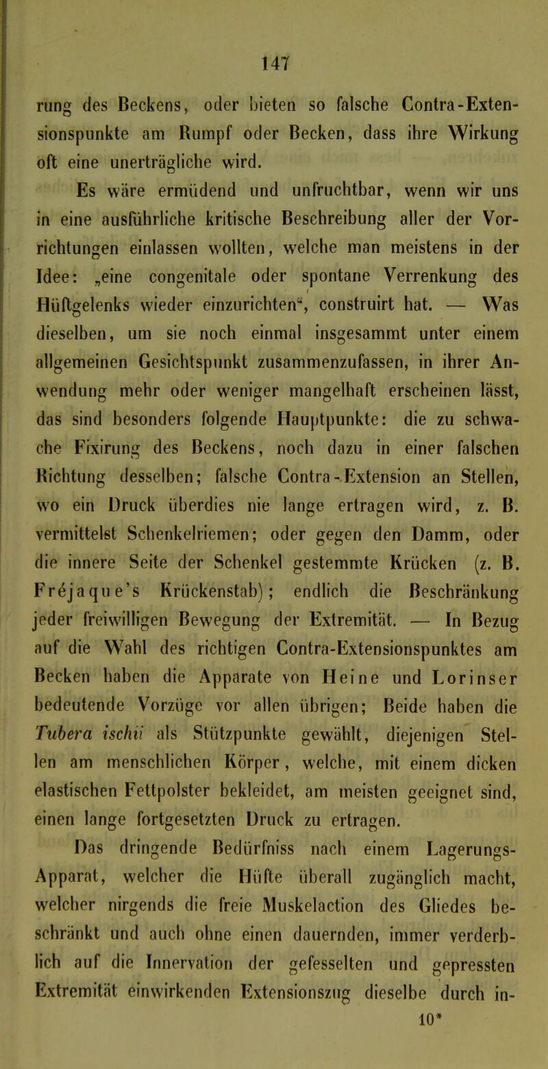 rung des Beckens, oder bieten so falsche Contra-Exten- sionspunkte am Rumpf oder Becken, dass ihre Wirkung oft eine unerträgliche wird. Es wäre ermüdend und unfruchtbar, wenn wir uns in eine ausführliche kritische Beschreibung aller der Vor- richtungen einlassen wollten, welche man meistens in der Idee: „eine congenitale oder spontane Verrenkung des i Hüftgelenks wieder einzurichten“, construirt hat. — Was dieselben, um sie noch einmal insgesammt unter einem allgemeinen Gesichtspunkt zusammenzufassen, in ihrer An- wendung mehr oder weniger mangelhaft erscheinen lässt, das sind besonders folgende Hauptpunkte: die zu schwa- che Fixirung des Beckens, noch dazu in einer falschen Richtung desselben; falsche Contra-Extension an Stellen, w’o ein Druck überdies nie lange ertragen wird, z. B. vermittelst Schenkelriemen; oder gegen den Damm, oder die innere Seite der Schenkel gestemmte Krücken (z. B. Fröjaque’s Krückenstab); endlich die Beschränkung jeder freiwilligen Bewegung der Extremität. — In Bezug auf die Wahl des richtigen Contra-Extensionspunktes am Becken haben die Apparate von Heine und Lorinser bedeutende Vorzüge vor allen übrigen; Beide haben die Tubera ischii als Stützpunkte gewählt, diejenigen Stel- len am menschlichen Körper, welche, mit einem dicken elastischen Fettpolster bekleidet, am meisten geeignet sind, einen lange fortgesetzten Druck zu ertragen. Das dringende Bedürfniss nach einem Lagerungs- Apparat, welcher die Hüfte überall zugänglich macht, welcher nirgends die freie Muskelaction des Gliedes be- schränkt und auch ohne einen dauernden, immer verderb- lich auf die Innervation der gefesselten und gepressten Extremität einwirkenden Extensionszug dieselbe durch in- 10*