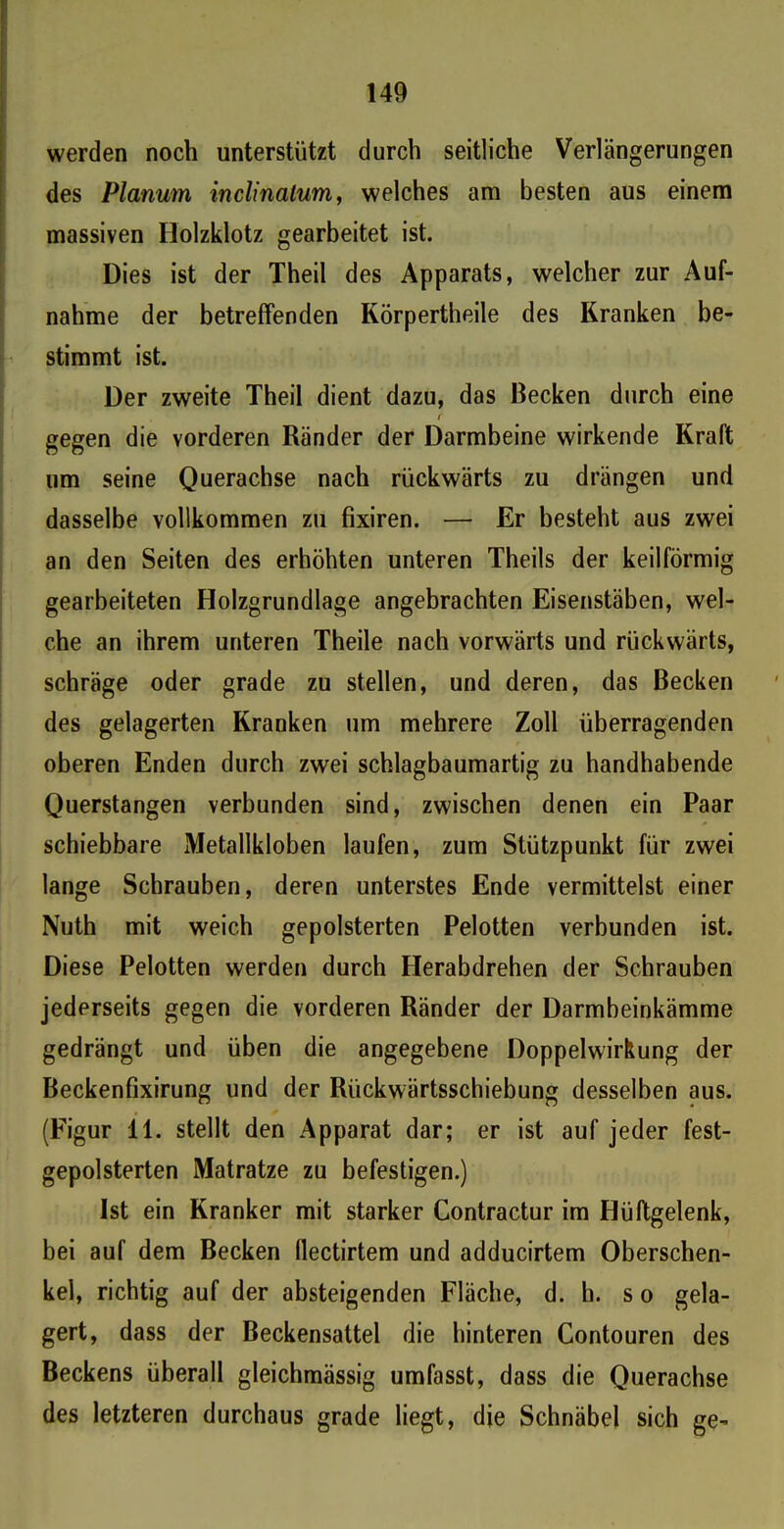 werden noch unterstützt durch seitliche Verlängerungen des Planum inclinatum, welches am besten aus einem massiven Holzklotz gearbeitet ist. Dies ist der Theil des Apparats, welcher zur Auf- nahme der betreffenden Körpertheile des Kranken be- stimmt ist. Der zweite Theil dient dazu, das Becken durch eine r gegen die vorderen Ränder der Darmbeine wirkende Kraft um seine Querachse nach rückwärts zu drängen und dasselbe vollkommen zu fixiren. — Er besteht aus zwei an den Seiten des erhöhten unteren Theils der keilförmig gearbeiteten Holzgrundlage angebrachten Eisenstäben, wel- che an ihrem unteren Theile nach vorwärts und rückwärts, schräge oder grade zu stellen, und deren, das Becken des gelagerten Kranken um mehrere Zoll überragenden oberen Enden durch zwei schlagbaumartig zu handhabende Querstangen verbunden sind, zwischen denen ein Paar schiebbare Metallkloben laufen, zum Stützpunkt für zwei lange Schrauben, deren unterstes Ende vermittelst einer Nuth mit weich gepolsterten Pelotten verbunden ist. Diese Pelotten werden durch Herabdrehen der Schrauben jederseits gegen die vorderen Ränder der Darmbeinkämme gedrängt und üben die angegebene Doppelwirkung der Beckenfixirung und der Rückwärtsschiebung desselben aus. (Figur 11. stellt den Apparat dar; er ist auf jeder fest- gepolsterten Matratze zu befestigen.) Ist ein Kranker mit starker Contractur im Hüftgelenk, bei auf dem Becken flectirtem und adducirtem Oberschen- kel, richtig auf der absteigenden Fläche, d. h. s o gela- gert, dass der Beckensattel die hinteren Contouren des Beckens überall gleichmässig umfasst, dass die Querachse des letzteren durchaus grade liegt, die Schnäbel sich ge-