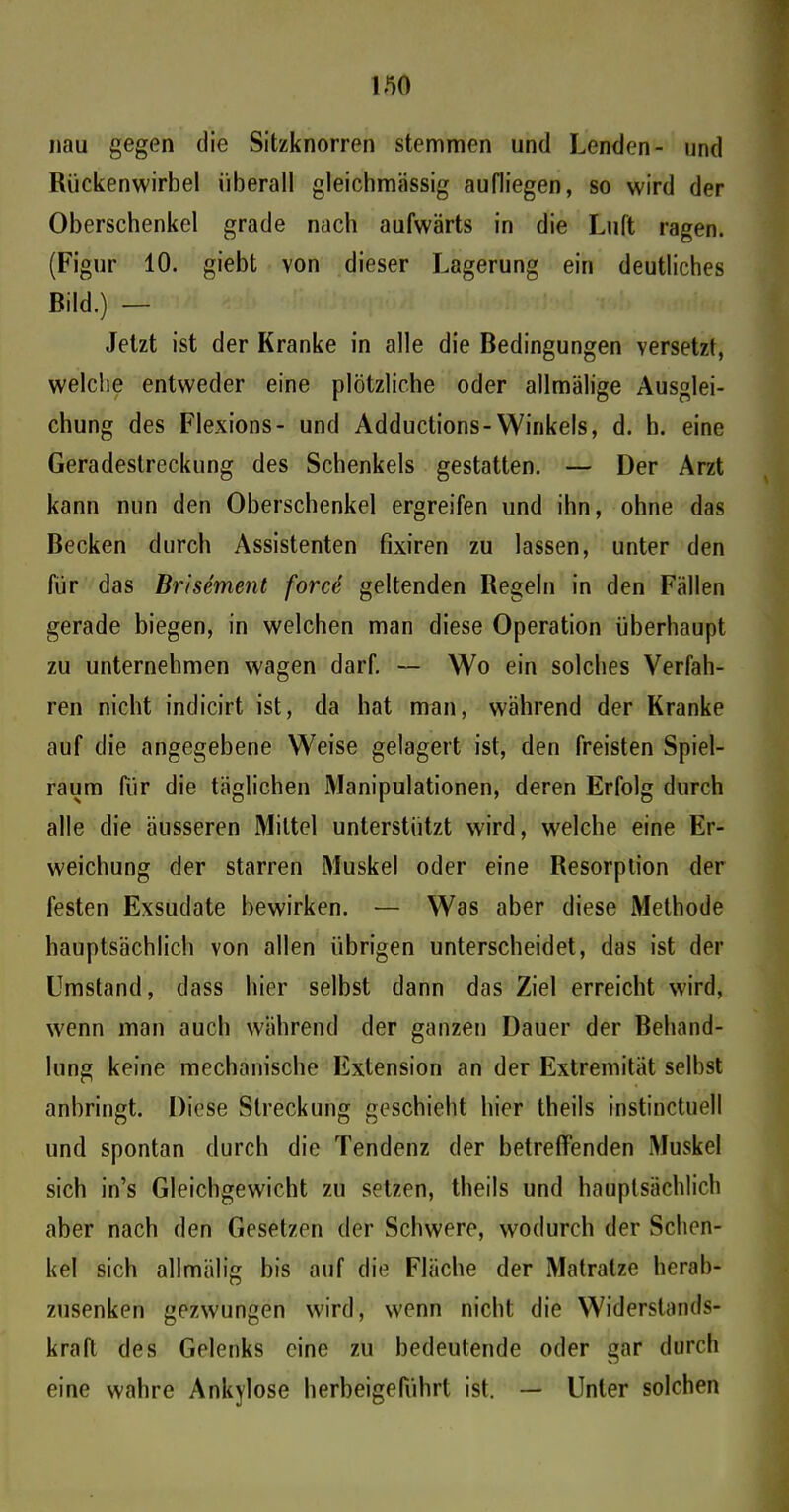 nau gegen die Sitzknorren stemmen und Lenden- und Rückenwirbel überall gleichmässig aufliegen, so wird der Oberschenkel grade nach aufwärts in die Luft ragen. (Figur 10. giebt von dieser Lagerung ein deutliches Bild.) — Jetzt ist der Kranke in alle die Bedingungen versetzt, welche entweder eine plötzliche oder allmälige Ausglei- chung des Flexions- und Adductions-Winkels, d. h. eine Geradeslreckung des Schenkels gestatten. — Der Arzt kann nun den Oberschenkel ergreifen und ihn, ohne das Becken durch Assistenten fixiren zu lassen, unter den für das Brisement force geltenden Regeln in den Fällen gerade biegen, in welchen man diese Operation überhaupt zu unternehmen wagen darf. — Wo ein solches Verfah- ren nicht indicirt ist, da hat man, während der Kranke auf die angegebene Weise gelagert ist, den freisten Spiel- raum für die täglichen Manipulationen, deren Erfolg durch alle die äusseren Mittel unterstützt wird, welche eine Er- weichung der starren Muskel oder eine Resorption der festen Exsudate bewirken. •— Was aber diese Methode hauptsächlich von allen übrigen unterscheidet, das ist der Umstand, dass hier selbst dann das Ziel erreicht wird, wenn man auch während der ganzen Dauer der Behand- lung keine mechanische Extension an der Extremität seihst anbringt. Diese Streckung geschieht hier theils instinctuell und spontan durch die Tendenz der betreffenden Muskel sich in’s Gleichgewicht zu setzen, theils und hauptsächlich aber nach den Gesetzen der Schwere, wodurch der Schen- kel sich allmälig bis auf die Fläche der Matratze herab- zusenken gezwungen wird, wenn nicht die Widerstands- kraft des Gelenks eine zu bedeutende oder gar durch eine wahre Ankylose herbeigeführt ist. — Unter solchen