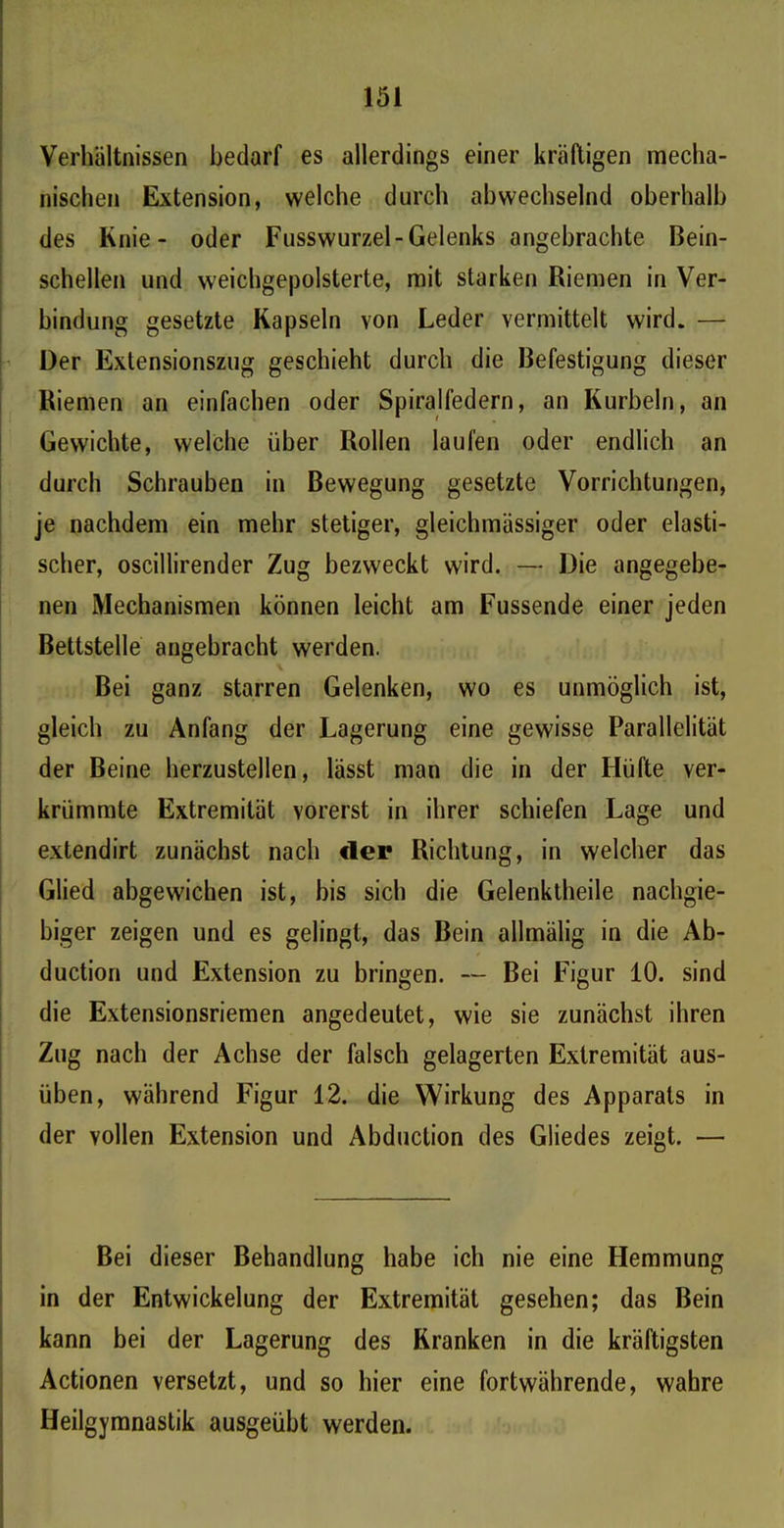 Verhältnissen bedarf es allerdings einer kräftigen mecha- nischen Extension, welche durch abwechselnd oberhalb des Knie- oder Fusswurzel-Gelenks angebrachte Bein- schellen und weichgepolsterte, mit starken Riemen in Ver- bindung gesetzte Kapseln von Leder vermittelt wird. — Der Extensionszug geschieht durch die Befestigung dieser Riemen an einfachen oder Spiralfedern, an Kurbeln, an Gewichte, welche über Rollen laufen oder endlich an durch Schrauben in Bewegung gesetzte Vorrichtungen, je nachdem ein mehr stetiger, gleichmässiger oder elasti- scher, oscillirender Zug bezweckt wird. — Die angegebe- nen Mechanismen können leicht am Fussende einer jeden Bettstelle angebracht werden. Bei ganz starren Gelenken, wo es unmöglich ist, gleich zu Anfang der Lagerung eine gewisse Parallelität der Beine herzustellen, lässt man die in der Hüfte ver- krümmte Extremität vorerst in ihrer schiefen Lage und extendirt zunächst nach der Richtung, in welcher das Glied abgewichen ist, bis sich die Gelenktheile nachgie- biger zeigen und es gelingt, das Bein allmälig in die Ab- duction und Extension zu bringen. — Bei Figur 10. sind die Extensionsriemen angedeutet, wie sie zunächst ihren Zug nach der Achse der falsch gelagerten Extremität aus- üben, während Figur 12. die Wirkung des Apparats in der vollen Extension und Abduction des Gliedes zeigt. — Bei dieser Behandlung habe ich nie eine Hemmung in der Entwickelung der Extremität gesehen; das Bein kann bei der Lagerung des Kranken in die kräftigsten Actionen versetzt, und so hier eine fortwährende, wahre Heilgymnastik ausgeübt werden.