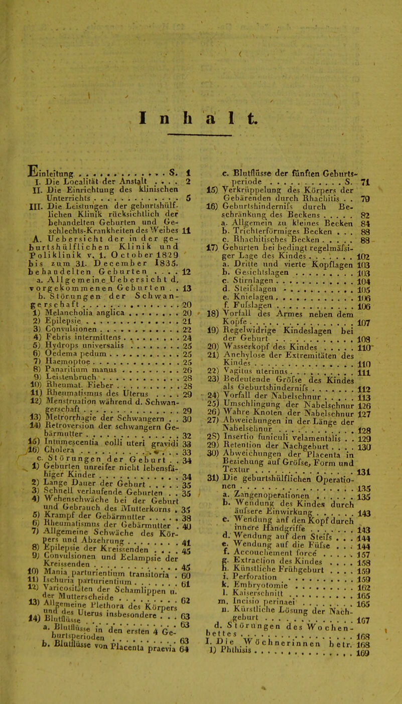 / Inhalt Ellnleitung 1 I. Die Localifäl der Anstalt .... 2 II. Die Einrichtung des klinischen Unterrichts 5 III. Die Leistungen der gebnrishiilf- lichen Klinik riicksichtlich der behandelten Geburten und Ge- schlechtS;Krankheiten des Weibes 11 A. Uebersieht der in der ge- hurt sh ülf Ii c h e n Klinik und Poliklinik v. 1. O et ober 182 9 bis zum 31- December 1835- behaudelten Geburten . . . . 12 a. All ge me in e Ue b e rs i c h t d, vorgekommenen Geburten . . 13 b. Störungen der Schwan- gerschaft .. . . . . . .20 1) Melancholia anglica 20 2) Epilepsie 21 3) Convulsionen 22 4) Febris intermittens 24 5) Hydrops universalis 25 6) Oedema pedum , 25 7) Ilaemoptoe 25 8) Panariluim manus . 26 9) Leiilenbruch 28 10) Rheumat. Fieber 28 11) Rheumatismus des Uterus .... 29 12) Menstruation während d. Schwan- ferschaft 29 . lelrorrhagie der Schwangern . . 30 14) Retroversion der schwangern Ge- bärmutter 32 16) Iniumescenlia colli uteri gravidi 33 IG) Cholera ... 33 c- Störungen der G e b u r't'. *, 34 1) Geburten unreifer nicht lebensfä- higer Kinder 34 2) Lange Dauer der Geburt 35 w'^L^'^ verlaufende Geburten . . 35 4) Wehenschwäche bei der Geburt und Gebrauch des Mutterkorns . 35 5) Krampf der Gebärmutier 33 6) Rheumatismus der Gebärmutter . 4(J 7) Allgemeine Schwäche des Kör- pers und Abzehrung 4^ 8) Epilepsie der Kreissenden ..'..* 45 9) Lonvulsionen und Eclampsie der Kreissenuen 45 10) Mania parlurientium transilöria' ! 60 11) Ischuna parlurientium .... «i ' y='Cf)s.lälen der Schamlippen u.* „, Multerscheide ...... m 14) BlJ,nu:.e .nsbesonderc f . . 63 ersten 4 gV ^ hurlsperioden . m b. Blutllüssc von Plkceni; praeWa 64 c. Blutflusse der fünften Geburts- periode S. 71 15) Verkruppelung des Körpers der Gebärenden durch Rhacliilis . . 79 16) Geburtshindernifs durch Be- schränkung des Beckens 82 a. Allgemein zu kleines Becken 84 b. Trichterförmiges Becken ... 83 c. Rhachitisches'Becken 83 17) Geburten bei i>edingt regelmäfsi- ger Lage des Kindes....... 102 a. Dritte und vierte Kopflagen 103 b. Gesichislagen 103 c. Stirn lagen 104 d. Sleifslagen 105 e. Knielagen, loß f. Fufslagen KJß 18) Vorfall des Armes neben dem Kopfe .. 107 19) Regelwidrige Kindeslagcn bei der Geburt 103 20) Wasserkopf des Kindes 110 21) Anchylose der E.xiremitäten des Kindes HO 22) V,igiii,s uierinus m 23) Bedeutende Gröfse des Kindes als Geburtshindernifs 112 24) Vorfall der Nabelschnur . . . . ! 113 Hr'.*'^'''iS& *^er Nabelschnur 126 26) Wahre Knoten der Nabelschnur 127 27) Abweichungen in der Länge der Nabelschnur 128 25) Inserlio funiculi velamentalis . . 129 29) Retenlion der Nachgeburt .... 130 30) Abweichungen der Placenta in Beziehung auf Gröfse, Form und Textur jßj^ 31) Die geburtshülflichen Operatio- nen a. Zangenoperationen 135 b. Wendung des Kindes durch äufsere Einwirkung 143 C. Wendung anf den Kopf durch innere Handgriffe 143 d. Wendung au? den Steifs . . ! 144 e. Wendung auf die Fiifse ... 144 f. Accouchement force' ..... J57 g. Extraction des Kindes .... 153 h. Künstliche Frühgeburt .... I59 i. Perforation k. Emhryotomie ' ' jß2 l. Kaiserschnitt jßg m. Incisio [terinaei 1^55 u. Kiirstiiche Lösung der Nach- geburt d. Störungen des Wochen- nettes jpg ';>^oLM-^'^''^''ne >ietn 168