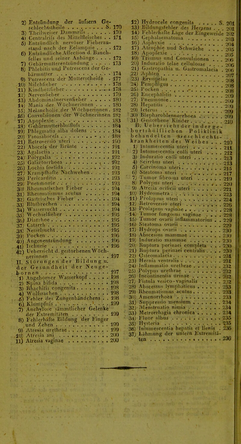 sc:lilec!i«slheile S. 170 3) 'riioihvciscr DaTnmrifs 170 4) Ccntialrils des Millelfleisclies . . 171 6) Eiilziinillidi nervöser Ficberzu- sland nach der Ecl.impsie .... 172 6) Entzündliche Aflection d. Bauch- felles und seiner Anhänge .... 172 7) Gebärmutlcrenlzündung ...... 173 8; Phlebitis uiij Putrescenz der Ge- bärniutlcr 174 0) Putrescenz der Mullerscheide . 177 10) IMilchlieber * 178 11) Kindbclllieber . ..178 l'i) iServenlieber 179 13) Abdoniinalnervenfieber 180 14) M.inia der Wüchncrinnen . . . . 180 15) Melani'hulie.der M^■ichnerinnen . 182 Iß) Conviilsionen der Wüchnerihncn 182 17) Aijoplexie 183 18) GeibarmnUerblulflufs 184 19) Phlegmalia .ilba dolens ..... 184 20) rsoasabscels . . - . . . 188 21) Relroversio uteri 100 22) Abscefs <ier Brüste 191 23) Agalaclia,. . . ' 191 24) Pölygalia 192 25) Gal.iclorrlioea . ,i ...... . . 192 2C) Lochia foetida . 192 27) Krampfhafte Nachwehen 193 28) Pericarditis 193 29) Pneliitionie .' • f 193 30) Rhcunialisches Fieber 104 31) Hheiiinalisimis acutus 194 32) Gastiisrh-es Fieber 194 33) Blcilbrechen . 194 34) Wassersucht 194 35) Wechselfifcbcr 105 3fi) Diarrhoe . 195 37) Catarrh 195 38) Nesselsuchl, .■ 195 39) PocHten 1!)6 40) Angenentzündung 196 41) Iscliurie 196 42) UebcTsicht d. geslorbenenWüch- nerinnen 197 II. Störungen der B i 1 d u n g u. der Gesundheit der Neuge- bornen ■ 197 1) Angeborncr Wasserkopf I98 2) Spina bifida 198 3) Rhachilis congenita H)3 4) Wolfsrachen 198 6) Fehler des Zungcnbändchens . . 108 6) Khmipfnfs .... ^.199 7) Anchyloje säinrntlicher Gelenke der Exlrerhilätcn .• • • 8) Fehlcrh.ifle Bildung der Finger und '/chen 199 9) Alresia urcthrac VXi tih Atrcsia ani 200 llj Alresia vaginae 2UÜ 13) Bildtingstehler des Iler/ens . . . 201 14) Fehlerhafie Lage der Eingeweide 202 15) Cephalaeiiiatoiiia 203 16) Asphyxie _ 0(14 17) Atro|)hie uud Schwäche .... 205 18) Apoplexie . . .' 205 40) Trisinus und Convulsionen . *. .' 2<J(i 20) Induralio telae cellulosae . . '. ' 2OO 21) Gaslropalhia u. Gastromalacia ' 2(ifi 22) Ajdilen 23) Ervsirielas 208 24) Peinphigus ; 208 25) l'ocken 2O8 2C) Enceplifllilis , . , 2(J9 27) Pneumonie * öog 28) Hepatitis 209 29) Icterus . , ! 209 30) Blepharoblennorrhoea , . . 209 31) Gestorbene Kinder . . . ...... 2IÜ B. Uebersiclitderinderee- burtshülflichen PolikliSik behandelten -Jj e s c h 1 e c h ts- krankheilen des Weibes . . . 210 1) Inlume.-centia uteri 2II 2) Inlunie^centia colli uteri .... 212 3) Induratio colli uteri 213 4) Scirrlius uteri 213 5) Carcinoma uteri 1 . • - 215 6) Steatoma uteri 217 7) Tumor libro-us uteri 219 8) Polypus uteri , . . 220 9) Atresia orificii uteri 22t 10) Hydrometra . . . •. 223 11) Prolapsus uteri 224 12) Relroversio uteri 226 13) Prolapsus vaginae 223 14) Tumor fungosus vaginae .... 228 15) Tumor ovarii inflammatorius . . 229 16) Steatoma ovarii 229 17) Hydrops ovarii 230 18) Abscessus mammae 2.i(J 19) Induratio mammae 230 20) Ruptura perinaei coiupleta . . . 230 21) Ruptura perinaei centralis .... 230 22) Gsteomalacia 231 23) Hernia veniralis 231 24) Inllammalio urcthrae 232 25) Polvfius urethrae 232 20) Incontinentia urinae 232 27) Fistula vcsico - vaginalis 232 28) Abscessus Ivinphaticus 233 29) Rheumatismus acutus 233 30) Amenorrhoea . 233 31) Suppressio mensium 234 32) Menstruatio niniia 234 33) Metrorrhagia chronica 234 34) Fluor albus 235 35) Hysleria 235 36) Intumescentia heiiatis et lienis . 236 37) Lähmung der untern Extremitä- ten 230