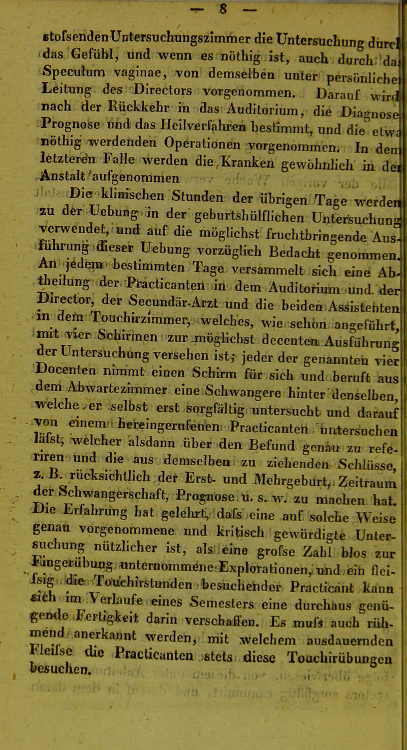 Btofsenden Untersuchungszimmer die Untersuchung durci das Gefühl, und wenn es nöthig ist, auch durch; dai Speculum vaginae, von demselhön unter persönliche! Leitung des Directors vorgenommen. Darauf wird nach der Rückkehr in das Auditorium, die Diagnose: Prognose und das Heilverfahren bestimmt, und die etwa nöthig werdenden Operationen vorgenommen. In dem letzteren Falle werden die,Kranken gewöhnhch in dei Anstalt 'aufgenommen -^Die^klinischen Stunden der übrigen Tage werder 2U der Uebung in der geburtshülflichen Untersuchung verwendet, und auf die möglichst fruchtbringende Aus- fuhrung (Eeser Uebung vorzüglich Bedacht genommen. An jedem, bestimmten Tage versammelt sich eine Ab. theilung der Pi-acticanten in dem Auditorium und der Director der Secundär,Arzt und die beiden Assistenten m dem Touchirzimmer, welches, wie schön angeführt, mit vier Sx;h.rmen zur möglichst decentea Ausführuns' der Untersuchung versehen ist,- jeder der genannten vier, Docenten mmmt einen Schirm für sich und beruft ausM dem Abwartezimmer eine Schwangere hinter denselben,!, welche.er selbst erst sorgfältig untersucht und daraufl von einem, hereingerufenen Practicanten untersnchen laist, welcher alsdann über den Befund genau zu refe- nren und die aus demselben zu ziehenden Schlüsse, 2. K rucksichthch der Erst- und Mehrgeburt,. Zeitraum der Schwangerschaft, Prognose , u. s. w^ zu machen hat. Die Erfahrung hat gelelixt, dafs eine auf solche Weise ' genau vorgenommene und kritisch gewürdigte Unler- ßuchung nützhcher ist, aisi eine grofse Zahl blos zur *angerubuns «nternommöne.Explorationen,; und ein flei- Isig .:die,^ro1iehirsturiden 'besuchehder Practicant kann fiich im Verlaufe eines Semesters eine durchaus genü- gemle Fertigkeit darin verschaffen. Es muß auch rüli. niend anerkannt werden, mit welchem ausdauernden l<leilse die Practicanten stets diese Touchirübungen »esuchen.