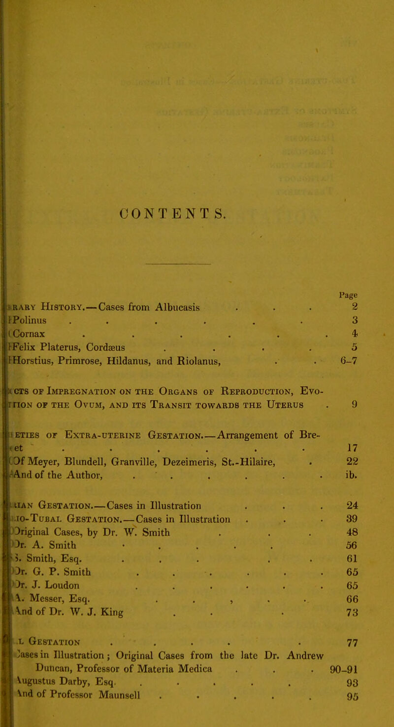 CONTENTS. Page fcBABY HiSTORY.—Cases from Albucasis ... 2 Polinus ...... 3 iCornax . . . . , .4 ■Felix Platerus, Cordseus .... 3 Horstius, Primrose, Hildanus, and Riolanus, . . 6-7 CT8 OF Impregnation on THE Organs of Reproduction, Evo- rnoN OF THE Ovum, and its Transit towards the Uterus . 9 BETIES or Extra-uterine Gestation.—Arrangement of Bre- et . . . . . . 17 Of Meyer, Blundell, Granville, Dezeimeris, St.-Hilaire, . 22 AAnd of the Author, . . . . . .ib. liUAN Gestation—Cases in Illustration . . .24 i.io-TuBAL Gestation Cases in Illustration . . .39 Original Cases, by Dr. W. Smith . . . 48 >)r. A. Smith • . . . . 56 >. Smith, Esq. ... . . 61 Ot. G. P. Smith . . . . . .65 Or. J. Loudon ..... .65 \. Messer, Esq. . . , , . 66 \nd of Dr. W. J. King . . . 73 ;.L Gestation .... -77 liyasesin Illustration; Original Cases from the late Dr. Andrew Duncan, Professor of Materia Medica . . . 90-91 Augustus Darby, Esq, ..... 93 j Vnd of Professor Maunsell . • . . . 95