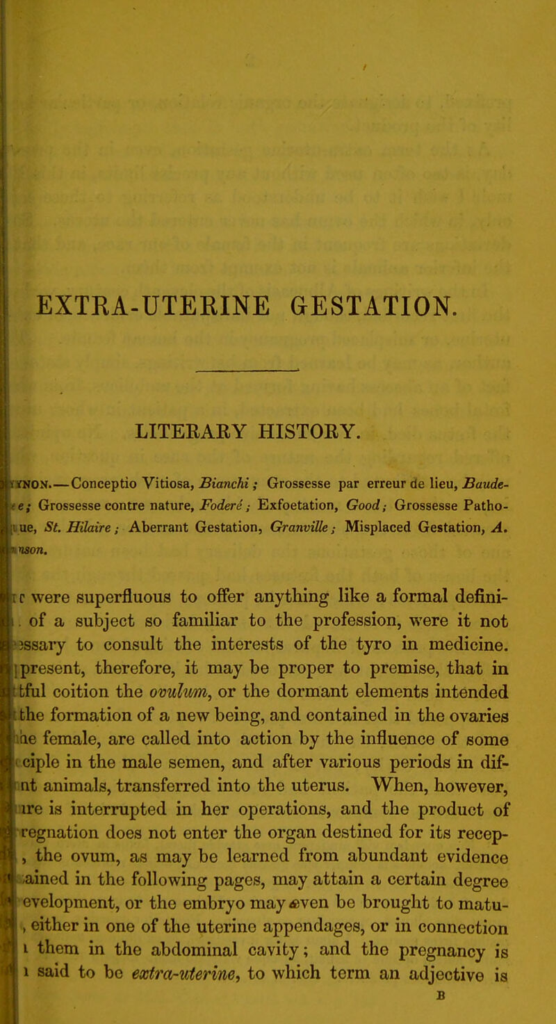 EXTRA-ÜTERINE GESTATION. LITEEARY HISTORY. ON.—Conceptio Vitiosa, ÄancÄi ,• Grossesse par erreur de Heu, ^awrfc- e; Grossesse contre nature, jForfere / Exfoetation, Good; Grossesse Patho- ue, St. Hüaire; Aberrant Gestation, Granvüle; Misplaced Gestation^ A. nson. c were superfluous to offer anything like a formal defini- . of a subject so familiär to the profession, were it not ssary to consult the interests of the tyro in medicine. fpresent, therefore, it may be proper to premise, that in ful coition the Ovulum, or the dormant elements intended he formation of a new being, and contained in the ovaries he female, are called into action by the influence of some cciple in the male semen, and after various periods in dif- nt animals, transferred into the uterus. When, however, e is interrupted in her Operations, and the product of egnation does not enter the organ destined for its recep- , the Ovum, as may be learned from abundant evidence :-ained in the following pages, may attain a certain degree velopment, or the embryo may^ven be brought to matu- t, either in one of the uterine appendages, or in connection i them in the abdominal cavity; and the pregnancy is i Said to be exfra-uterine, to which term an adjective is B