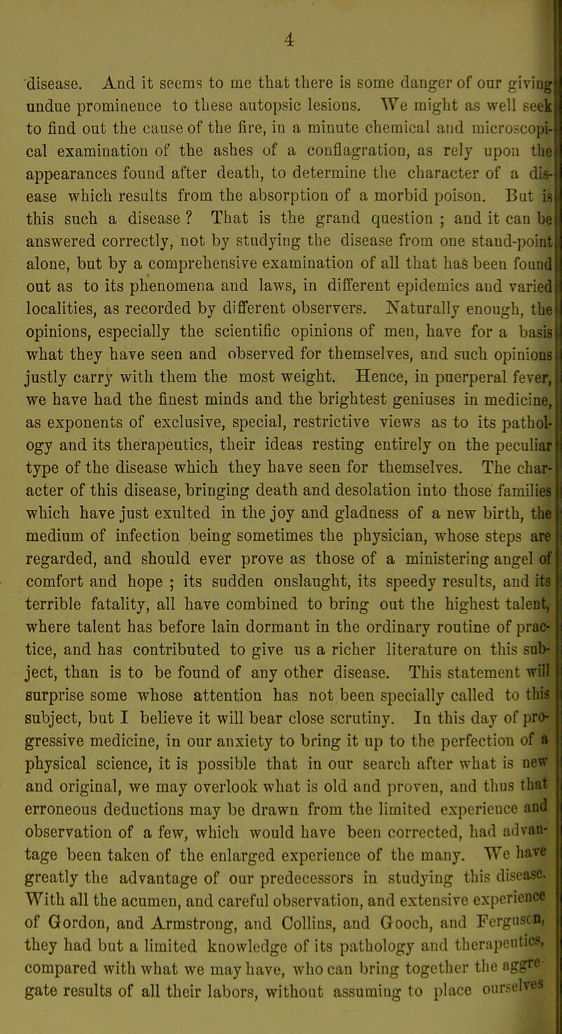 disease. And it seems to me that there is some danger of our giving] undue prominence to these autopsic lesions. We might as well seek to find out the cause of the fire, in a minute chemical and microscop&l cal examination of the ashes of a conflagration, as rely upon tlqH appearances found after death, to determine the character of a di4 ease which results from the absorption of a morbid poison. But m this such a disease ? That is the grand question ; and it can answered correctly, not by studying the disease from one staud-poittj alone, but by a comprehensive examination of all that haS been foun| out as to its phenomena and laws, in different epidemics and variedl localities, as recorded by difi'erent observers. Naturally enough, the opinions, especially the scientific opinions of men, have for a basig what they have seen and observed for themselves, and such opinions justly carry with them the most weight. Hence, in puerperal fever*, we have had the finest minds and the brightest geniuses in medicine, as exponents of exclusive, special, restrictive views as to its patho^ ogy and its therapeutics, their ideas resting entirely on the peculiar type of the disease which they have seen for themselves. The char| acter of this disease, bringing death and desolation into those familleffl which have just exulted in the joy and gladness of a new birth, thg medium of infection being sometimes the physician, whose steps ain regarded, and should ever prove as those of a ministering angel (m comfort and hope ; its sudden onslaught, its speedy results, and itfl terrible fatality, all have combined to bring out the highest talent^] where talent has before lain dormant in the ordinary routine of praog tice, and has contributed to give us a richer literature on this sal^j ject, than is to be found of any other disease. This statement wiM surprise some whose attention has not been specially called to tln| subject, but I believe it will bear close scrutiny. In this day of pr^ gressive medicine, in our anxiety to bring it up to the perfection of physical science, it is possible that in our search after what is new] and original, we may overlook what is old and proven, and thus thw erroneous deductions may be drawn from the limited experience and observation of a few, which would have been corrected, had advan- tage been taken of the enlarged experience of the many. We hart ■ greatly the advantage of our predecessors in studying this disease With all the acumen, and careful observation, and extensive experience of Gordon, and Armstrong, and Collins, and Gooch, and Fergnscn, they had but a limited knowledge of its pathology and therapenticfl, compared with what we may have, who can bring together the aggre- gate results of all their labors, without assuming to place ourselves