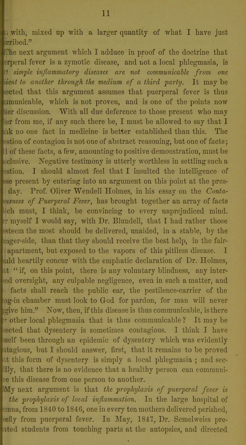 I i, with, mixed np with a larger quantity of what I have just cribed. I-he next argument which I adduce in proof of the doctrine that ■frperal fever is a zymotic disease, and not a local phlegmasia, is \t simple infiammatory diseases are not communicable from one iient to another through the medium of a third party. It may be eected that this argument assumes that puerperal fever is thus iimunicable, which is not proven, and is one of the points now lier discussion. With all due deference to those present who may eer from me, if any such there be, I must be allowed to say that I Qk no one fact in medicine is better established than this. The ■ stion of contagion is not one of abstract reasoning, but one of facts j II of these facts, a few, amounting to positive demonstration, must be i elusive. iSTegative testimony is utterly worthless in settling such a ■ stion. I should almost feel that I insulted the intelligence of i.-se present by entering into an argument on this point at the pres- day. Prof. Oliver Wendell Holmes, in his essay on the Conta- visness of Puerperal Fever, has brought together an array of facts iich must, I think, be convincing to every unprejudiced mind. I T myself I would say, with Dr. Blundell, that I had rather those ^steem the most should be delivered, unaided, in a stable, by the ! ager-side, than that they should receive the best help, in the fair- apartment, but exposed to the vapors of this pitiless disease, I I Lild heartily concur with the emphatic declaration of Dr. Holmes, ,t  if, on this point, there is any voluntary blindness, any inter- • ed oversight, any culpable negligence, even in such a matter, and facts shall reach the public ear, the pestilence-carrier of the ig-in chamber must look to God for pardon, for man will never .^ive hira. Now, then, if this disease is thus communicable, is there ''■ other local phlegmasia that is thus communicable? It may be ected that dysentery is sometimes contagious. I think I have self been through an epidemic of dysentery which was evidently itagious, but I should answer, first, that it remains to be proved ,t this form of dysentery is simply a local phlegmasia ; and sec- lly, that there is no evidence that a healthy person can comrauni- e this disease from one person to another. Aly next argument is that the prophylaxis of puerperal fever is the prophylaxis of local inflammation. In the large hospital of 3nna, from 1840 to 1846, one in every ten mothers delivered perished, efly from puerperal fever. In May, 1847, Dr. Scmelvveiss pre- ited students from touching parts at the autopsies, and directed