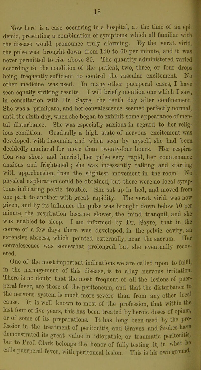 Now here is a case occurring in a hospital, at the time of an epi- demic, presenting a combination of symptoms which all familiar with the disease would pronounce truly alarming. By the verat. virid. the pulse was brought down from 140 to 60 per minute, and it was never permitted to rise above 80. The quantity administered varied according to the condition of the patient, two, three, or four drops being frequently sufficient to control the vascular excitement. Ko other medicine was used. In many other puerperal cases, I have seen equally striking results. I will briefly mention one which I saw, in consultation with Dr. Sayre, the tenth day after confinement. She was a primipara, and her convalescence seemed perfectly normal, until the sixth day, when she began to exhibit some appearance of men- tal disturbance. She was especially anxious in regard to her rehg- ious condition. Gradaally a high state of nervous excitement was developed, with insomnia, and when seen by myself, she had been decidedly maniacal for more than twenty-four hours. Her respira- tion was short and hurried, her pulse very rapid, her countenance anxious and frightened ; she was incessantly talkmg and starting with apprehension, from the slightest movement in the room. No physical exploration could be obtained, but there were no local symp- toms indicating pelvic trouble. She sat up in bed, and moved from one part to another with great rapidity. The verat. vuid. was now given, and by its influence the pulse was brought dovra below 10 per minute, the respiration became slower, the mind tranquil, and she was enabled to sleep. I am informed by Dr. Sayre, that in the course of a few days there was developed, in the pelvic cavity, an extensive abscess, which pointed externally, near the sacrum. Her convalescence was somewhat prolonged, but she eventually recov- ered. One of the most important indications we are called upon to fulfil, in the management of this disease, is to allay nervous irritation. There is no doubt that the most frequent of all the lesions of puer- peral fever, are those of the peritoneum, and that the disturbance to the nervous system is much more severe than from any other local cause. It is well known to most of the profession, that within the last four or five years, this has been treated by heroic doses of opium, or of some of its preparations. It has long been used by the pro- fession in the treatment of peritonitis, and Graves and Stokes have demonstrated its great value in idiopathic, or traumatic peritonitis, but to Prof. Clark belongs the honor of fully testing it, in what he calls puerperal fever, with peritoneal lesion. This is his own ground,