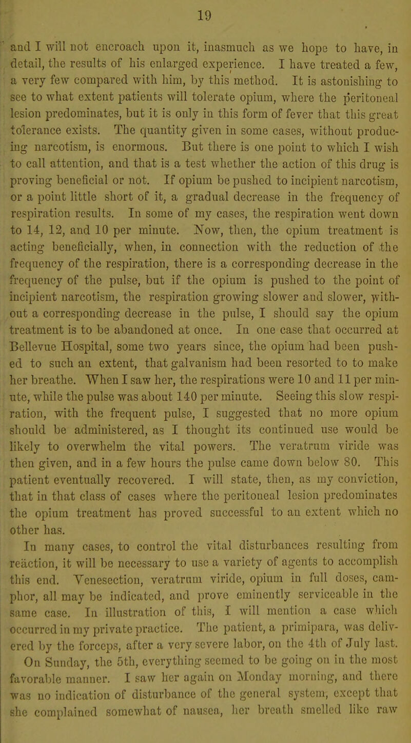 ' and I will not encroach upon it, inasmuch as we hope to have, in detail, the results of his enlarged experience, I have treated a few, ; a very few compared with him, by this method. It is astonishing to see to what extent patients will tolerate opium, where the peritoneal lesion predominates, but it is only in this form of fever that this great tolerance exists. The quantity given in some cases, without produc- ing narcotism, is enormous. But there is one point to which I wish to call attention, and that is a test whether the action of this drug is proving beneficial or not. If opium be pushed to incipient narcotism, or a point little short of it, a gradual decrease in the frequency of respiration results. In some of my cases, the respiration went down to 14, 12, and 10 per minute. Now, then, the opium treatment is acting beneficially, when, in connection with the reduction of the frequency of the respiration, there is a corresponding decrease in the frequency of the pulse, but if the opium is pushed to the point of incipient narcotism, the respiration growing slower and slower, y^ith- out a corresponding decrease in the pulse, I should say the opium treatment is to be abandoned at once. In one case that occurred at Bellevue Hospital, some two years since, the opium had been push- ed to such an extent, that galvanism had been resorted to to make her breathe. When I saw her, the respirations were 10 and 11 per min- ute, while the pulse was about 140 per minute. Seeing this slow respi- ration, with the frequent pulse, I suggested that no more opium should be administered, as I thought its continued use would be likely to overwhelm the vital powers. The veratrum viride was then given, and in a few hours the pulse came down below 80. This patient eventually recovered. I will state, then, as my conviction, that in that class of cases where the peritoneal lesion predominates the opium treatment has proved successful to an extent which no other has. In many cases, to control the vital disturbances resulting from reaction, it will be necessary to use a variety of agents to accomplish this end. Yenesection, veratrum viride, opium in full doses, cam- phor, all may be indicated, and prove eminently serviceable in the same case. In illustration of tiiis, I will mention a case which occurred in my private practice. The patient, a primipara, was deliv- ered by the forceps, after a very severe labor, on the 4th of July last. On Sunday, the 5th, everything seemed to be going on in the most favoraljle manner. I saw her again on Monday morning, and there was no indication of disturbance of the general system, except that she complained somewhat of nausea, her breath smelled like raw