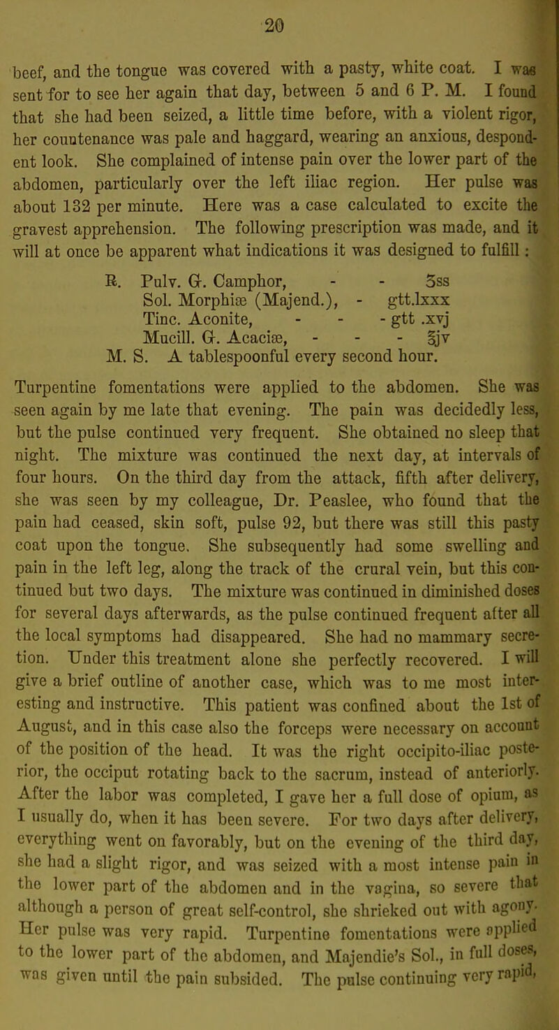 beef, and the tongue was covered with a pasty, white coat. I wm sent for to see her again that day, between 5 and 6 P. M. I found that she had been seized, a little time before, with a violent rigor, her countenance was pale and haggard, wearing an anxious, despond- ent look. She complained of intense pain over the lower part of the abdomen, particularly over the left iliac region. Her pulse was about 132 per minute. Here was a case calculated to excite the gravest apprehension. The following prescription was made, and it will at once be apparent what indications it was designed to fulfill: R. Pulv. G, Camphor, - - 5ss Sol. Morphias (Majend.), - gtt.lxxx Tine. Aconite, - - - gtt .xvj Mucin. Gr. Acacise, - - - §jv M. S. A tablespoonful every second hour. Turpentine fomentations were applied to the abdomen. She was seen again by me late that evening. The pain was decidedly less, but the pulse continued very frequent. She obtained no sleep that night. The mixture was continued the next day, at intervals of four hours. On the thii'd day from the attack, fifth after delivery, she was seen by my colleague. Dr. Peaslee, who found that the pain had ceased, skin soft, pulse 92, but there was still this pasty coat upon the tongue. She subsequently had some swelling and pain in the left leg, along the track of the crural vein, but this con- tinued but two days. The mixture was continued in diminished doses for several days afterwards, as the pulse continued frequent after all the local symptoms had disappeared. She had no mammary secre- tion. Under this treatment alone she perfectly recovered. I will give a brief outline of another case, which was to me most inter- esting and instructive. This patient was confined about the 1st of August, and in this case also the forceps were necessary on account of the position of the head. It was the right occipito-iliac poste- rior, the occiput rotating back to the sacrum, instead of anteriorly. After the labor was completed, I gave her a full dose of opium, as I usually do, when it has been severe. For two days after delivery, everything went on favorably, but on the evening of the third day, she had a slight rigor, and was seized with a most intense pain in the lower part of the abdomen and in the vagina, so severe that although a person of great self-control, she shrieked out with agony. Her pulse was very rapid. Turpentine fomentations were applied to the lower part of the abdomen, and Majendie's Sol., in full doses, was given until the pain subsided. The pulse continuing very rapid,