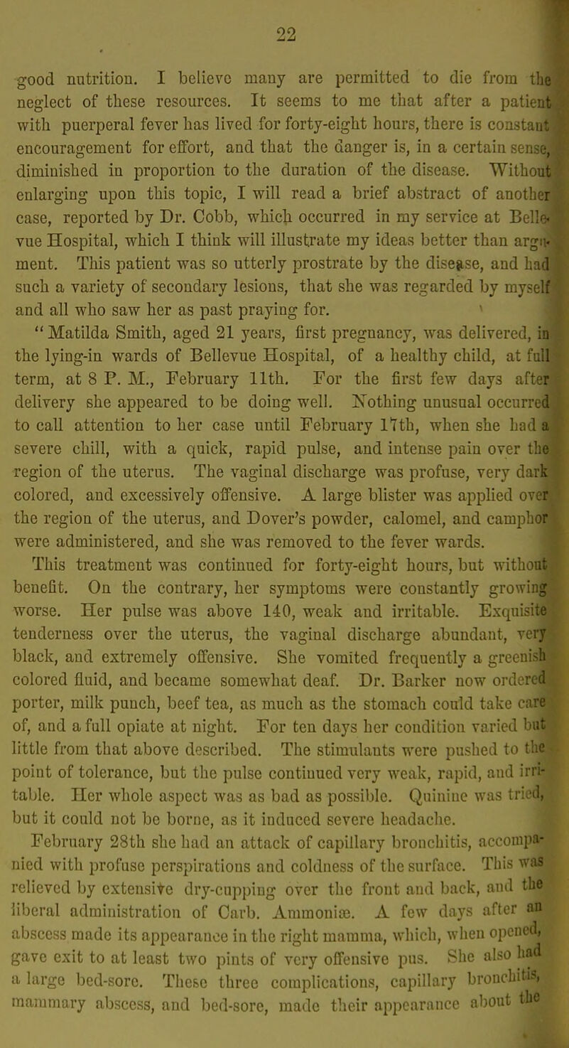 good nutrition. I believe many are permitted to die from tlie neglect of these resources. It seems to me that after a patieut with puerperal fever has lived for forty-eight hours, there is constant encouragement for effort, and that the danger is, in a certain sense, diminished in proportion to the duration of the disease. Without enlarging upon this topic, I will read a brief abstract of another case, reported by Dr. Cobb, which occurred in my service at Belle, vue Hospital, which I think will illustrate my ideas better than arg:i. ment. This patient was so utterly prostrate by the disejise, and had such a variety of secondary lesions, that she was regarded by myself and all who saw her as past praying for. ^  Matilda Smith, aged 21 years, first pregnancy, was delivered, in the lying-in wards of Bellevue Hospital, of a healthy child, at full term, at 8 P. M., February 11th, For the first few days after delivery she appeared to be doing well. Nothing unusual occurred to call attention to her case until February l^Ith, when she had a severe chill, with a quick, rapid pulse, and intense pain over the region of the uterus. The vaginal discharge was profuse, very dark colored, and excessively offensive. A large blister was applied over the region of the uterus, and Dover's powder, calomel, and camphor were administered, and she was removed to the fever wards. This treatment was continued for forty-eight hours, but without benefit. On the contrary, her symptoms were constantly growing worse. Her pulse was above 140, weak and irritable. Exquisite tenderness over the uterus, the vaginal discharge abundant, very black, and extremely offensive. She vomited frequently a greenish colored fluid, and became somewhat deaf. Dr. Barker now ordered porter, milk punch, beef tea, as much as the stomach could take care of, and a full opiate at night. For ten days her condition varied but little from that above described. The stimulants were pushed to the point of tolerance, but the pulse continued very weak, rapid, and irri- table. Her whole aspect was as bad as possible. Quinine was tried, but it could not be borne, as it induced severe headaciie. February 28th she had an attack of capillary bronchitis, accompa- nied with profuse perspirations and coldness of the surface. This was relieved by extensile dry-cupping over the front and back, ami the liberal administration of Carb. Ammonias. A few days after an abscess made its appearance in the right mamma, which, when opened, gave exit to at least two pints of very offensive pus. She also had a large bed-sore. The&c three complications, capillary bronchitis, mammary abscess, and bed-sore, made their appearance about the