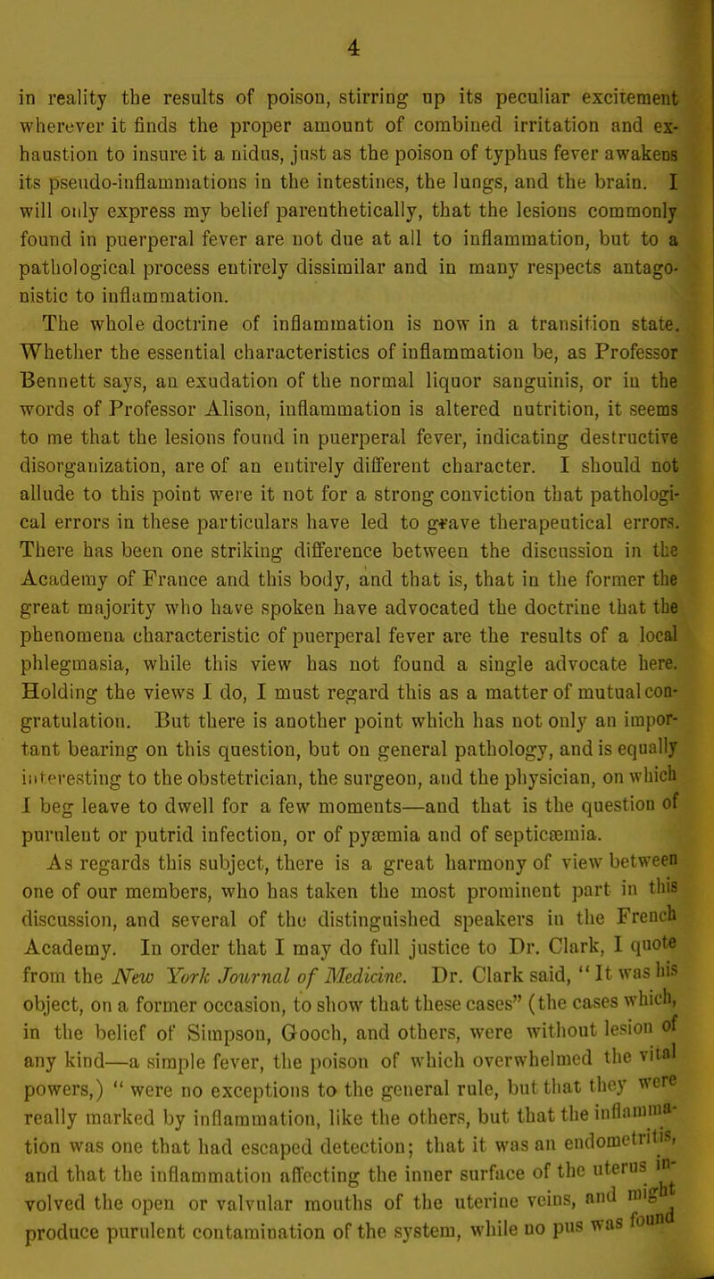 in reality the results of poison, stirring np its peculiar excitement wherever it finds the proper amount of combined irritation and ex- haustion to insure it a nidus, just as the poison of typhus fever awakens its pseudo-inflammations in the intestines, the lungs, and the brain. I will only express my belief parenthetically, that the lesions commonly found in puerperal fever are not due at all to inflammation, but to a pathological process entirely dissimilar and in many respects antago- nistic to inflammation. The whole doctrine of inflammation is now in a transition state. Whether the essential characteristics of inflammation be, as Professor Bennett says, an exudation of the normal liquor sanguinis, or iu the words of Professor Alison, inflammation is altered nutrition, it seems to me that the lesions found in puerperal fever, indicating destructive disorganization, are of an entirely different character. I should not allude to this point were it not for a strong conviction that pathologi- cal errors in these particulars have led to g*ave therapeutical errors. There has been one striking difference between the discussion in the Academy of France and this body, and that is, that in the former the great majority who have spoken have advocated the doctrine that the phenomena characteristic of puerperal fever are the results of a local phlegmasia, while this view has not found a single advocate here. Holding the views I do, I must regard this as a matter of mutual con- gratulation. But there is another point which has not only an impor- tant bearing on this question, but on general pathology, and is equally interesting to the obstetrician, the surgeon, and the physician, on which I beg leave to dwell for a few moments—and that is the question of purulent or putrid infection, or of pya3mia and of septicemia. As regards this subject, there is a great harmony of view between one of our members, who has taken the most prominent part in this discussion, and several of the distinguished speakers in the French Academy. In order that I may do full justice to Dr. Clark, I quote from the New York Journal of Medicine. Dr. Clark said, It was his object, on a former occasion, to show that these cases (the cases which, in the belief of Simpson, Gooch, and others, were without lesion of any kind—a simple fever, the poison of which overwhelmed the vital powers,)  were no exceptions to the general rule, but that they were really marked by inflammation, like the others, but that the inflamma- tion was one that had escaped detection; that it was an endometritis, and that the inflammation affecting the inner surface of the uterns in- volved the open or valvular mouths of the uterine veins, and niig^^ produce purulent contamination of the system, while no pus ^•as found