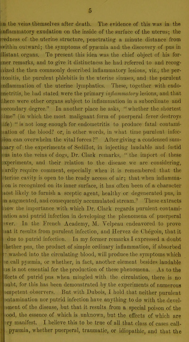 \in the veins themselves after death. The evidence of this was in the Imflammatory exudation on the inside of the surface of the uterus; the i .'edness of the uterine structure, penetrating a minute distance from within outward; the symptoms of pyaemia and the discovery of pus in 13istant organs. To present this idea was the chief object of his for- mer remarks, and to give it distinctness he had referred to and recog- nized the then commonly described inflammatory lesions, viz., the per- itonitis, the purulent phlebitis in the uterine sinuses, and the purulent inflammation of the uterine lymphatics. These, together with endo- metritis, he had stated were the primary injiammatory lesions, and that :,here were other organs subject to inflammation in a subordinate and i.iecondary degree. In another place he asks,  whether the shortest ■ ime (in which the most malignant form of puerperal fever destroys ite)  is not long enough for endometritis to produce fatal contami- nation of the blood? or, in other words, in what time purulent infec- iion can overwhelm the vital forces ? After giving a condensed sum- uiary of the experiments of Sedillot, in injecting laudable and foetid nus into the veins of dogs. Dr. Clark remarks,  the import of these .vKperiments, and their relation to the disease we are considering, 1 ardly require comment, especially when it is remembered that the teriue cavity is open to the ready access of air; that when inflamma- on is recognized on its inner surface, it has often been of a character iiost likely to furnish a sceptic agent, healthy or degenerated pus, in in augmented, and consequently accumulated stream. These extracts low the importance with which Dr. Clark regards purulent contami- ation and putrid infection in developing the phenomena of puerperal •ver. In the French Academy, M. Velpeau endeavored to prove liiat it results from purulent infection, and Hervez de Chegoin, that it due to putrid infection. In my former remarks I expressed a doubt ihether j)us, the product of simple ordinary inflammation, if absorbed • • washed into the circulating blood, will produce the symptoms which ee call pyjjemia, or whether, in fact, another element besides laudable us is not essential for the production of these phenomena. As to the facts of putrid pus when mingled with the circulation, there is no loubt, for this has been demonstrated by the experiments of numerous •rapetent observers. But with Dubois, I hold that neither purulent •ntamination nor putrid infection have anything to do with the devel- oment of the disease, but that it results from a special poison of the oood, the essence of which is unknown, but the effects of Avhich are nry manifest. I believe this to be true of all that class of cases call- . pyaimia, whether puerperal, traumatic, or idiopathic, and that the