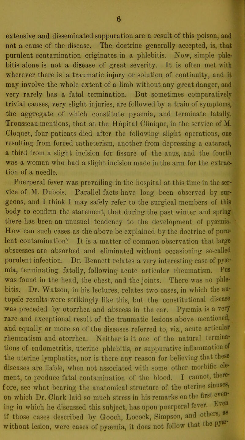 extensive and disseminated suppuration are a result of this poison, and not a cause of the disease. The doctrine generally accepted, is, that purulent contamination originates in a phlebitis. Now, simple phle- bitis alone is not a disease of great severity. It is often met wiih wherever there is a traumatic injury or solution of continuity, and it may involve the whole extent of a limb without any great danger, and very rarely has a fatal termination. But sometimes comparatively trivial causes, very slight injuries, are followed by a train of symptoms, the aggregate of which constitute pytemia, and terminate fatally. Trousseau mentions, that at the Hopital Clinique, in the service of M. Cloquet, four patients died after the following slight operations, one resulting from forced catheterisra, another from depressing a cataract, a third from a slight incision for fissure of the anus, and the fourth was a woman who had a slight incision made in the arm for the extrac- tion of a needle. Puerperal fever was prevailing in the hospital at this time in the ser- vice of M. Dubois. Parallel facts have long been observed by sur- geons, and I think I may safely refer to the surgical members of this body to conBrm the statement, that during the past winter and spring there has been an unusual tendency to the development of pyajmia. How can such cases as the above be explained by the doctrine of puru- lent contamination? It is a matter of common observation that large abscesses are absorbed and eliminated without occasioning so-called purulent infection. Dr. Bennett relates a very interesting case of pyae- mia, terminating fatally, following acute articular rheumatism. Pas was found in the head, the chest, and the joints. There was no phle- bitis. Dr. Watson, in his lectures, relates two cases, in which the au- topsic results were strikingly like this, but the constitutional disease was preceded by otorrhea and abscess in the ear. Pytcmia is a very rare and exceptional result of the traumatic lesions above mentioned, and equally or more so of the diseases referred to, viz., acute articular rheumatism and otorrhea. Neither is it one of the natural termina- tions of endometritis, uterine phlebitis, or suppurative inflammatiou of the uterine lymphatics, nor is there any reason for believing that these diseases are liable, when not associated with some other morbific ele- ment, to produce fatal contamination of the blood. I cannot, tliere- f ore, see what bearing the anatomical structure of the uterine sinuses, on which Dr. Clark laid so much stress in his remarks on the first even- ing in which he discussed this subject, has upon puerperal fever. Even if those cases described by Gooch, Locock, Simpson, and others, as without lesion, were cases of pyemia, it does not follow that the py®
