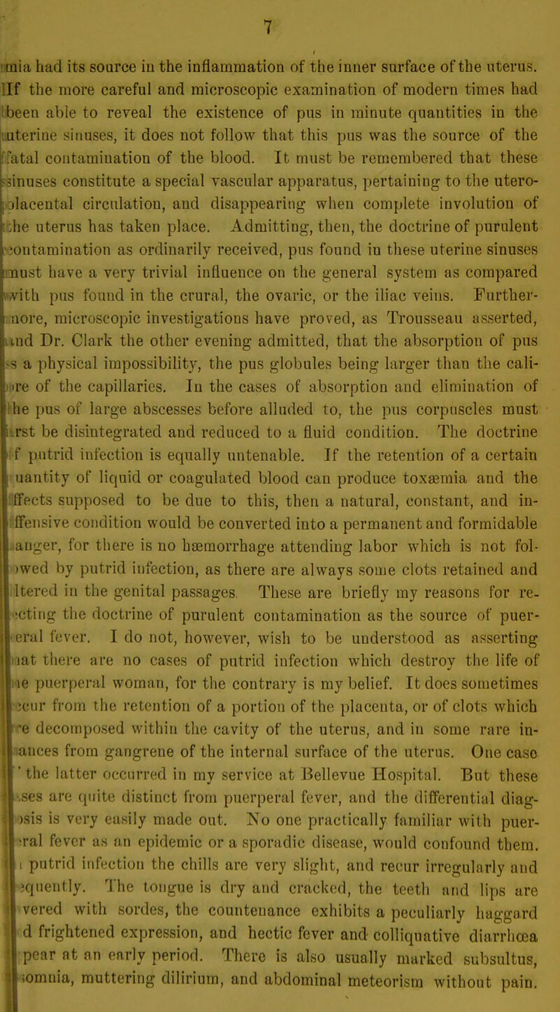 iitnia had its source iu the inflammation of the inner surface of the uterus, llf the more careful and microscopic examination of modern times had Ibeen able to reveal the existence of pus in minute quantities in the uuterine siimses, it does not follow that this pus was the source of the ffatal contamination of the blood. It must be remembered that these jsinuses constitute a special vascular apparatus, pertaining to the utero- [olacental circulation, and disappearing when complete involution of [ :he uterus has taken place. Admitting, then, the doctrine of purulent •■;ontamination as ordinarily received, pus found in these uterine sinuses must have a very trivial influence on the general system as compared iwith pus found in the crural, the ovaric, or the iliac veins. Further- nore, microscopic investigations have proved, as Trousseau asserted, und Dr. Clark the other evening admitted, that the absorption of pus <s a physical impossibility, the pus globules being larger than the cali- Mire of the capillaries. In the cases of absorption and elimination of Ihe pus of large abscesses before alluded to, the pns corpuscles must iiirst be disintegrated and reduced to a fluid condition. The doctrine : f putrid infection is equally untenable. If the retention of a certain uantity of liquid or coagulated blood can produce toxaemia and the ffects supposed to be due to this, then a natural, constant, and in- Ifensive condition would be converted into a permanent and formidable auger, for there is no haemorrhage attending labor which is not fol- )wed by putrid infection, as there are always some clots retained and Itered in the genital passages. These are briefly my reasons for re- :'!cting the doctrine of purulent contamination as the source of puer- peral fever. I do not, however, wish to be understood as asserting iiat there are no cases of putrid infection which destroy the life of lae puerperal woman, for the contrary is my belief. It does sometimes Iscur from the retention of a portion of the placenta, or of clots which re decomposed within the cavity of the uterus, and in some rare in- lances from gangrene of the internal surface of the uterus. One case * the latter occurred in my service at Bellevue Hospital. But these ises are quite distinct from puerperal fever, and the differential diag- osis is very easily made out. No one practically familiar with puer- ftral fever as an epidemic or a sporadic disease, would confound them. I putrid infection the chills are very slight, and recur irregularly and «quently. The tongue is dry and cracked, the teeth and lips are »vered with sordes, the countenance exhibits a peculiarly haggard (d frightened expression, and hectic fever and colliquative diarrhoea [pear at an early period. There is also usually marked subsultus, komnia, muttering dilirium, and abdominal meteorisra without pain.