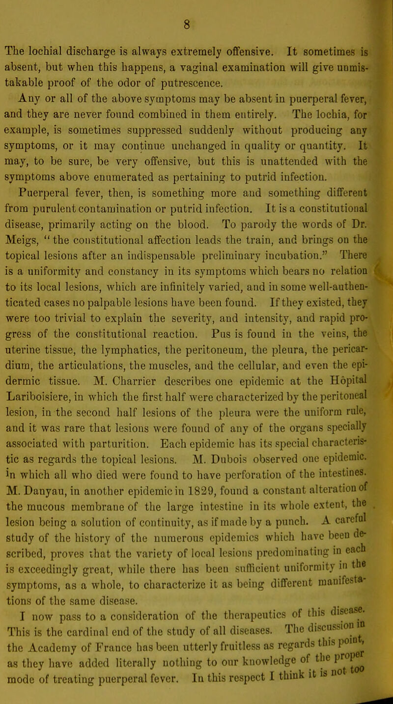 The lochial discharge is always extremel}' offensive. It sometimes is absent, but when this happens, a vaginal examination will give unmis- takable proof of the odor of putrescence. Any or all of the above symptoms may be absent in puerperal fever, and they are never found combined in them entirely. The lochia, for example, is sometimes suppressed suddenly without producing any symptoms, or it may continue unchanged in quality or quantity. It may, to be sure, be very offensive, but this is unattended with the symptoms above enumerated as pertaining to putrid infection. Puerperal fever, then, is something more and something different from purulent contamination or putrid infection. It is a constitutional disease, primarily acting on the blood. To parody the words of Dr. Meigs,  the constitutional affection leads the train, and brings on the topical lesions after an indispensable preliminary incubation. There is a uniformity and constancy in its symptoms which bears no relation to its local lesions, which are infinitely varied, and in some well-authen- ticated cases no palpable lesions have been found. If they existed, they were too trivial to explain the severity, and intensity, and rapid pro- gress of the constitutional reaction. Pus is found in the veins, the uterine tissue, the lymphatics, the peritoneum, the pleura, the pericar- dium, the articulations, the muscles, and the cellular, and even the epi- dermic tissue. M. Charrier describes one epidemic at the Hopital Lariboisiere, in which the first half were characterized by the peritoneal lesion, in the second half lesions of the pleura were the uuiform rule, and it was rare that lesions were found of any of the organs specially associated with parturition. Each epidemic has its special characteris- tic as regards the topical lesions. M. Dubois observed one epidemic, in which all who died were found to have perforation of the intestines. M. Danyau, in another epidemic in 1829, found a constant alteration of the mucous membrane of the large intestine in its whole extent, the lesion being a solution of continuity, as if made by a punch. A careful study of the history of the numerous epidemics which have been de- scribed, proves that the variety of local lesions predominating in each is exceedingly great, while there has beeu sufficient uniformity in the symptoms, as a whole, to characterize it as being different manifesta- tions of the same disease. I now pass to a consideration of the therapeutics of this disease. This is the cardinal end of the study of all diseases. The discussion m the Academy of France has been utterly fruitless as regards this pom^^ as they have added literally nothing to our knowledge of the prope^ mode of treating puerperal fever. In this respect I think it is no •