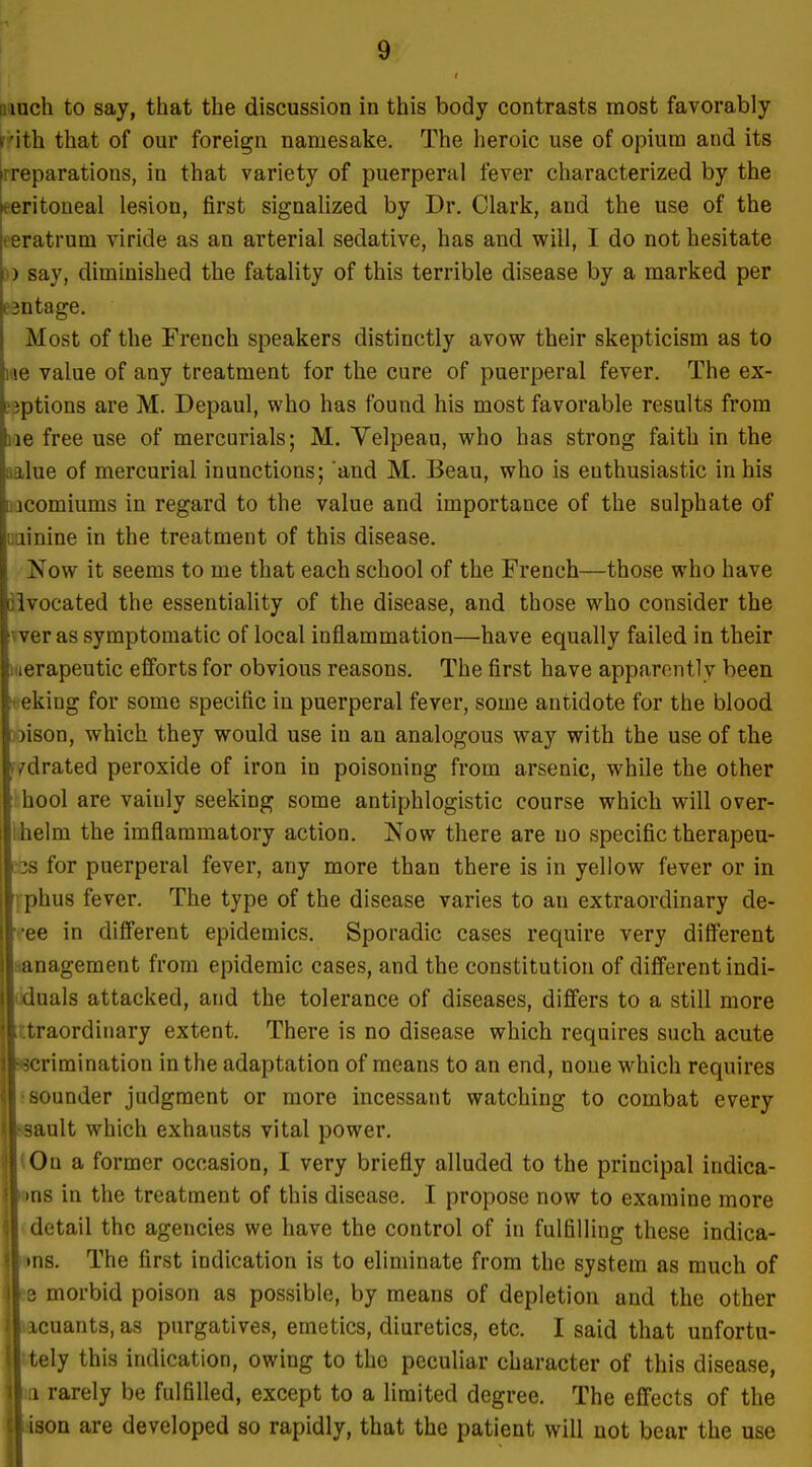 i.iuch to say, that the discussion in this body contrasts most favorably r'ith that of our foreign namesake. The heroic use of opium and its [rreparations, in that variety of puerperal fever characterized by the t-eritoneal lesion, first signalized by Dr. Clark, and the use of the eeratrum viride as an arterial sedative, has and will, I do not hesitate )) say, diminished the fatality of this terrible disease by a marked per esntage. Most of the French speakers distinctly avow their skepticism as to me value of any treatment for the cure of puerperal fever. The ex- emptions are M. Depaul, who has found his most favorable results from lie free use of mercurials; M. Velpeau, who has strong faith in the aalue of mercurial inunctions; and M. Beau, who is enthusiastic in his aacomiums in regard to the value and importance of the sulphate of uainine in the treatment of this disease. Now it seems to me that each school of the French—those who have iivocated the essentiality of the disease, and those who consider the vver as symptomatic of local inflammation—have equally failed in their i«erapeutic efforts for obvious reasons. The first have apparently been !«eking for some specific in puerperal fever, some antidote for the blood ))ison, which they would use in an analogous way with the use of the (vdrated peroxide of iron in poisoning from arsenic, while the other hool are vainly seeking some antiphlogistic course which will over- Wielm the imflammatory action. Now there are no specific therapeu- 3s for puerperal fever, any more than there is in yellow fever or in Itius fever. The type of the disease varies to an extraordinary de- 3 in different epidemics. Sporadic cases require very different lageraent from epidemic cases, and the constitution of different indi- lals attacked, and the tolerance of diseases, differs to a still more 'aordinary extent. There is no disease which requires such acute rimination in the adaptation of means to an end, none which requires ounder judgment or more incessant watching to combat every Lult which exhausts vital power. )n a former occasion, I very briefly alluded to the principal indica- s in the treatment of this disease. I propose now to examine more letail the agencies we have the control of in fulfilling these indica- 18. The first indication is to eliminate from the system as much of morbid poison as possible, by means of depletion and the other cuants, as purgatives, emetics, diuretics, etc. I said that unfortu- ely this indication, owing to the peculiar character of this disease, rarely be fulfilled, except to a limited degree. The effects of the ion are developed so rapidly, that the patient will not bear the use