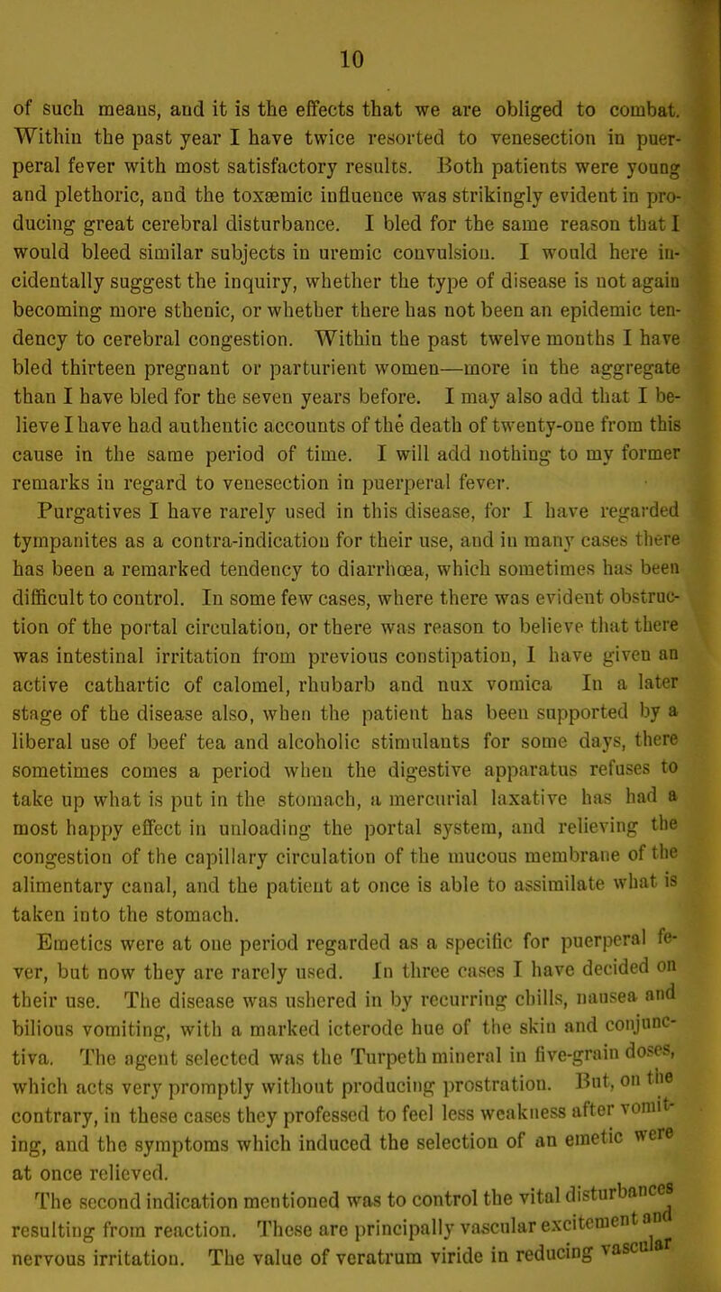 of such raeaus, and it is the effects that we are obliged to combat. Within the past year I have twice resorted to venesection in puer- peral fever with most satisfactory results. Both patients were young and plethoric, and the toxsemic influence was strikingly evident in pro- ducing great cerebral disturbance. I bled for the same reason that I would bleed similar subjects in uremic convulsion. I would here in- cidentally suggest the inquiry, whether the type of disease is not again becoming more sthenic, or whether there has not been an epidemic ten- dency to cerebral congestion. Within the past twelve months I have bled thirteen pregnant or parturient women—more in the aggregate than I have bled for the seven years before. I may also add that I be- lieve I have had authentic accounts of the death of twenty-one from this cause in the same period of time. I will add nothing to my former remarks in regard to venesection in puerperal fever. Purgatives I have rarely used in this disease, for I have regarded tympanites as a contra-indicatiou for their use, and in many cases there has been a remarked tendency to diarrhoea, which sometimes has been difficult to control. In some few cases, where there was evident obstruc- tion of the portal circulation, or there was reason to believe that there was intestinal irritation from previous constipation, I have given an active cathartic of calomel, rhubarb and nux vomica In a later stage of the disease also, when the patient has been supported by a liberal use of beef tea and alcoholic stimulants for some days, there sometimes comes a period when the digestive apparatus refuses to take up what is put in the stomach, a mercurial laxative has had a most happy effect in unloading the portal system, and relieving the congestion of the capillary circulation of the mucous membrane of the alimentary canal, and the patient at once is able to assimilate what is taken into the stomach. Emetics were at one period regarded as a specific for puerperal fe- ver, but now they are rarely used. In three cases I have decided on their use. The disease was ushered in by recurring chills, nausea and bilious vomiting, with a marked icterode hue of the skin and conjunc- tiva. The agent selected was the Turpeth minernl in five-grain doses, which acts very promptly without producing prostration. But, on the contrary, in these cases they professed to feel less weakness after vomit- ing, and the symptoms which induced the selection of an emetic were at once relieved. The second indication mentioned was to control the vital disturbances resulting from reaction. These are principally vascular excitement an nervous irritation. The value of veratrum viride in reducing vascu a