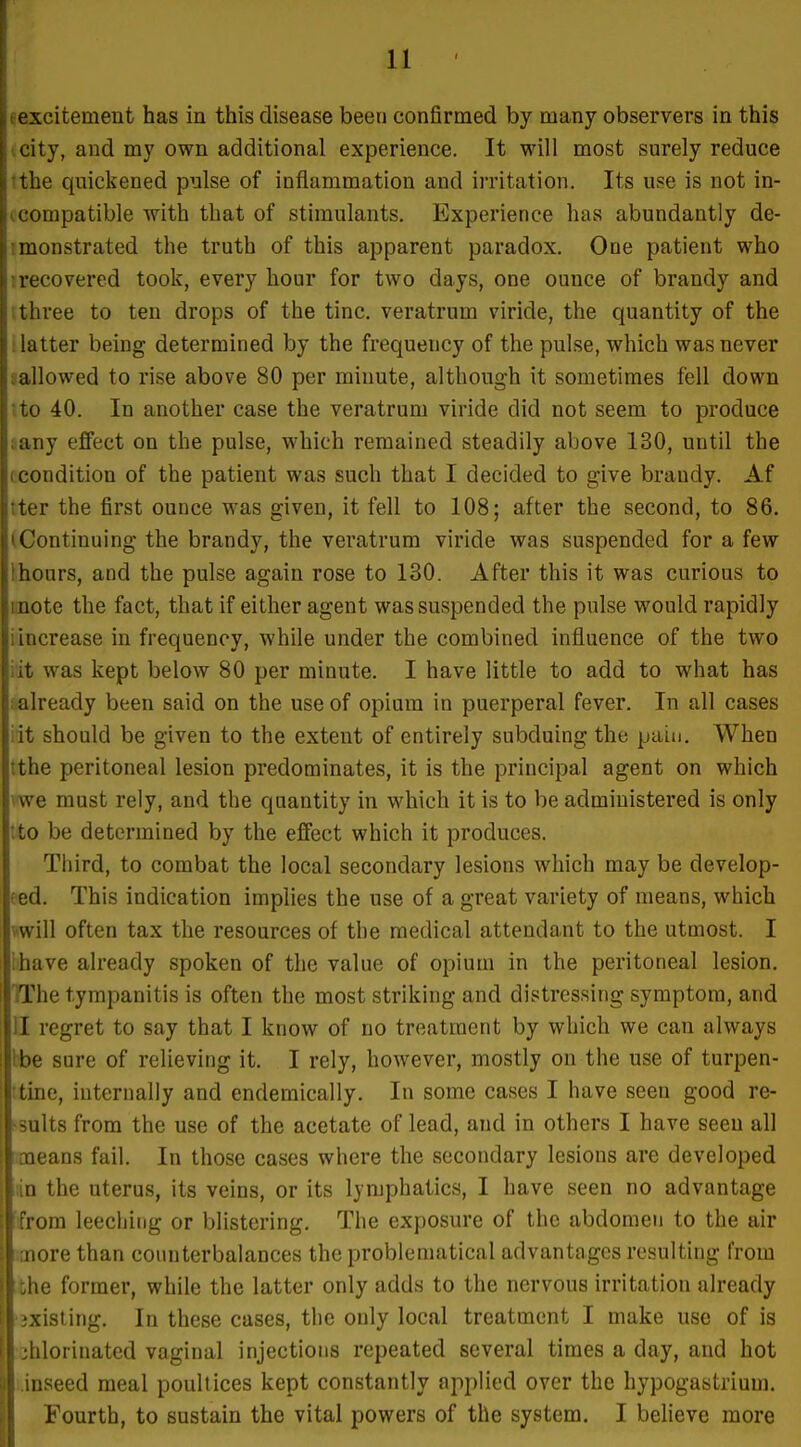1 , excitement has in this disease been confirmed by many observers in this city, and my own additional experience. It will most surely reduce Is the quickened pulse of inflammation and irritation. Its use is not in- f. compatible with that of stimulants. Experience has abundantly de- j monstrated the truth of this apparent paradox. One patient who i recovered took, every hour for two days, one ounce of brandy and I three to ten drops of the tine, veratrum viride, the quantity of the I latter being determined by the frequency of the pulse, which was never 1 ! allowed to rise above 80 per minute, although it sometimes fell down i to 40. In another case the veratrum viride did not seem to produce i any effect on the pulse, which remained steadily above 130, until the I condition of the patient was such that I decided to give brandy. Af i ter the first ounce was given, it fell to 108; after the second, to 86. 1 'Continuing the brandy, the veratrum viride was suspended for a few I hours, and the pulse again rose to 130. After this it was curious to [ inote the fact, that if either agent was suspended the pulse would rapidly : increase in frequency, while under the combined influence of the two ! it was kept below 80 per minute. I have little to add to what has I already been said on the use of opium in puerperal fever. In all cases I it should be given to the extent of entirely subduing the pain. When ; the peritoneal lesion predominates, it is the principal agent on which 1 we must rely, and the quantity in which it is to be administered is only to be determined by the effect which it produces. Third, to combat the local secondary lesions which may be develop- eed. This indication implies the use of a great variety of means, which will often tax the resources of the medical attendant to the utmost. I lhave already spoken of the value of opium in the peritoneal lesion. TThe tympanitis is often the most striking and distressing symptom, and II regret to say that I know of no treatment by which we can always I be sure of relieving it. I rely, however, mostly on the use of turpen- tine, internally and endemically. In some cases I have seen good re- ssults from the use of the acetate of lead, and in others I have seen all smeans fail. In those cases where the secondary lesions are developed iiin the uterus, its veins, or its lymphatics, I have seen no advantage Iffrom leeching or blistering. The exposure of the abdomen to the air imore than counterbalances the problematical advantages resulting from the former, while the latter only adds to the nervous irritation already •ixisting. In these cases, the only local treatment I make use of is chlorinated vaginal injections repeated several times a day, and hot i.inseed meal poultices kept constantly applied over the hypogastrium. Fourth, to sustain the vital powers of the system. I believe more