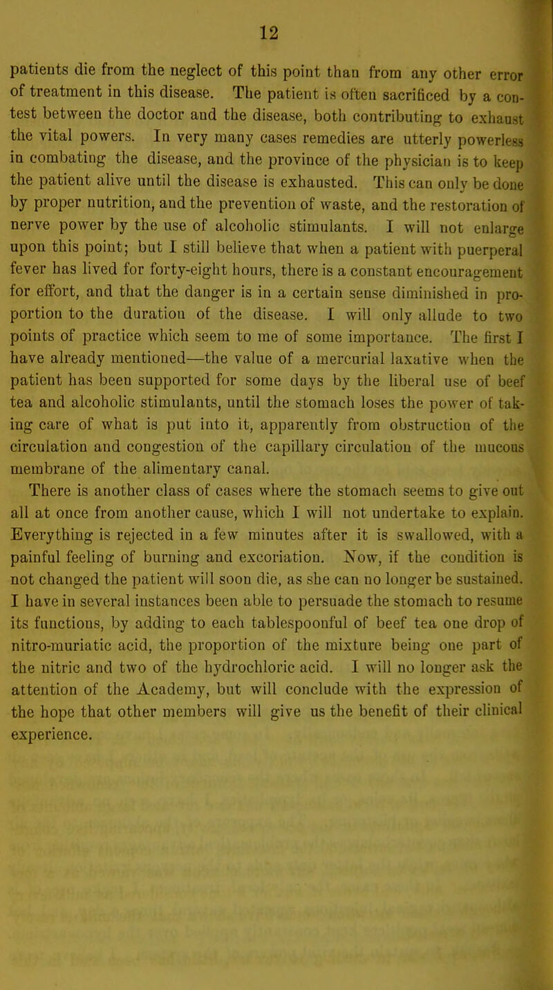 patients die from the neglect of this point than from any other error of treatment in this disease. The patient is often sacrificed by a con- test between the doctor and the disease, both contributing to exhau.',! the vital powers. In very many cases remedies are utterly powerless in combating the disease, and the province of the physician is to keep the patient alive until the disease is exhausted. This can only be done by proper nutrition, and the prevention of waste, and the restoration of nerve power by the use of alcoholic stimulants. I will not enlarge upon this point; but I still believe that when a patient with puerperal fever has lived for forty-eight hours, there is a constant encouragement for effort, and that the danger is in a certain sense diminished in pro- portion to the duration of the disease. I will only allude to two points of practice which seem to me of some importance. The first I have already mentioned—the value of a mercurial laxative when the patient has been supported for some days by the liberal use of beef tea and alcoholic stimulants, until the stomach loses the power of tak- ing care of what is put into it, apparently from obstruction of the circulation and congestion of the capillary circulation of the mucous membrane of the alimentary canal. There is another class of cases where the stomach seems to give out all at once from another cause, which I will not undertake to explain. Everything is rejected in a few minutes after it is swallowed, with a painful feeling of burning and excoriation. Now, if the condition is not changed the patient will soon die, as she can no longer be sustained. I have in several instances been able to persuade the stomach to resume its functions, by adding to each tablespoonful of beef tea one drop of nitro-rauriatic acid, the proportion of the mixture being one part of the nitric and two of the hydrochloric acid. I will no longer ask the attention of the Academy, but will conclude with the expression of the hope that other members will give us the benefit of their clinical experience.