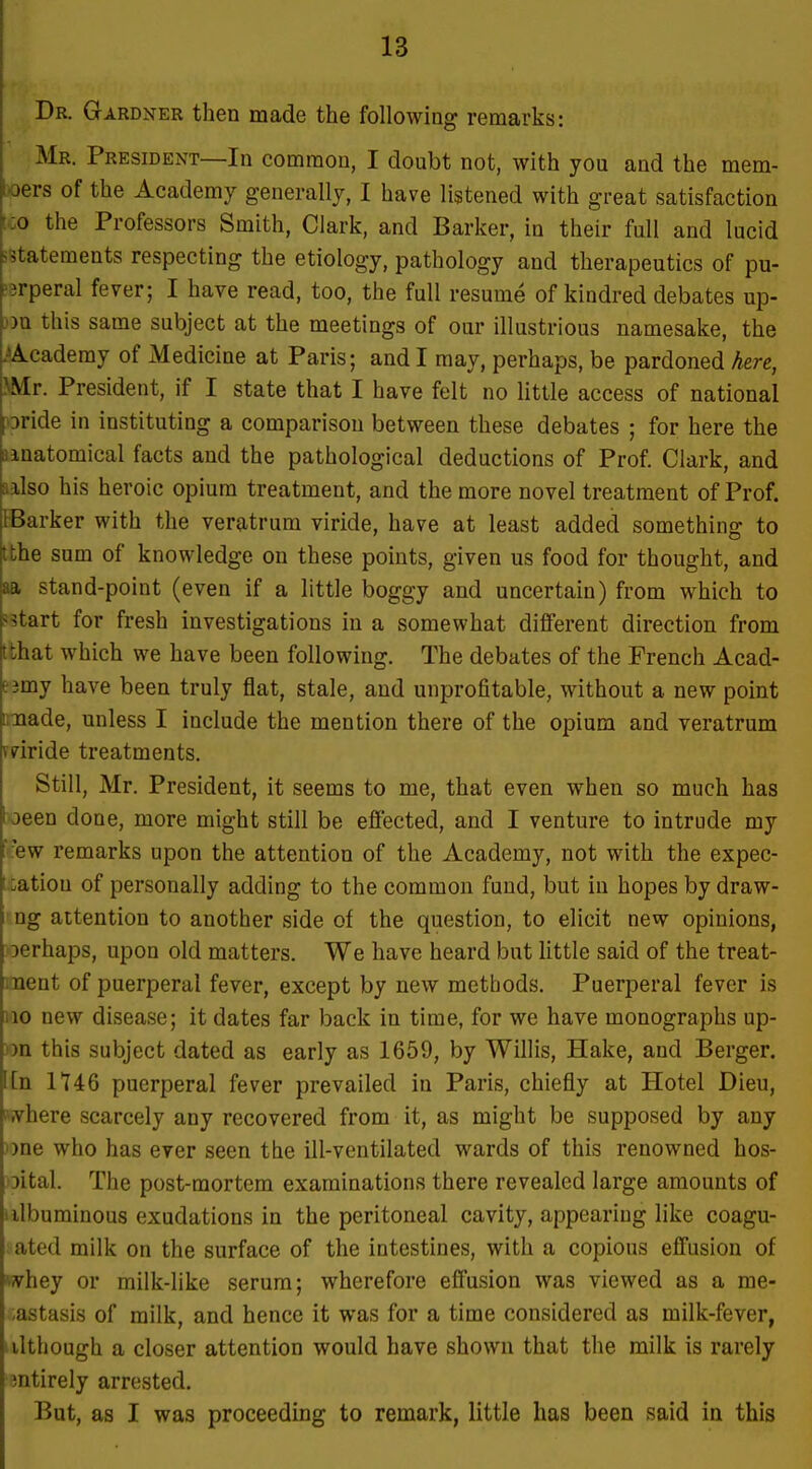 Dr. Gardner then made the following remarks: Mr. President—In common, I doubt not, with you and the mem- ; jers of the Academy generally, I have listened with great satisfaction IGO the Professors Smith, Clark, and Barker, in their full and lucid sstatements respecting the etiology, pathology and therapeutics of pu- '3rperal fever; I have read, too, the full resume of kindred debates up- j)n this same subject at the meetings of our illustrious namesake, the .■^Academy of Medicine at Paris; and I may, perhaps, be pardoned here, >Mr. President, if I state that I have felt no little access of national Dride in instituting a comparison between these debates ; for here the anatomical facts and the pathological deductions of Prof. Clark, and aalso his heroic opium treatment, and the more novel treatment of Prof. IBarker with the veratrum viride, have at least added something to tthe sum of knowledge on these points, given us food for thought, and aa stand-point (even if a little boggy and uncertain) from which to ?5tart for fresh investigations in a somewhat different direction from tthat which we have been following. The debates of the French Acad- ejmy have been truly flat, stale, and unprofitable, without a new point iinade, unless I include the mention there of the opium and veratrum vviride treatments. Still, Mr. President, it seems to me, that even when so much has l oeen done, more might still be effected, and I venture to intrude my ':ew remarks upon the attention of the Academy, not with the expec- I uatiou of personally adding to the common fund, but in hopes by draw- ng attention to another side of the question, to elicit new opinions, lerhaps, upon old matters. We have heard but little said of the treat- ment of puerperal fever, except by new methods. Puerperal fever is 110 new disease; it dates far back in time, for we have monographs up- on this subject dated as early as 1659, by Willis, Hake, and Berger. [[n 1146 puerperal fever prevailed in Paris, chiefly at Hotel Dieu, where scarcely any recovered from it, as might be supposed by any ))ne who has ever seen the ill-ventilated wards of this renowned hos- 3ital. The post-mortem examinations there revealed large amounts of iilbuminous exudations in the peritoneal cavity, appearing like coagu- ated milk on the surface of the intestines, with a copious eflFusion of whey or milk-like serum; wherefore effusion was viewed as a me- -astasis of milk, and hence it was for a time considered as milk-fever, although a closer attention would have shown that the milk is rarely entirely arrested. But, as I was proceeding to remark, little has been said in this