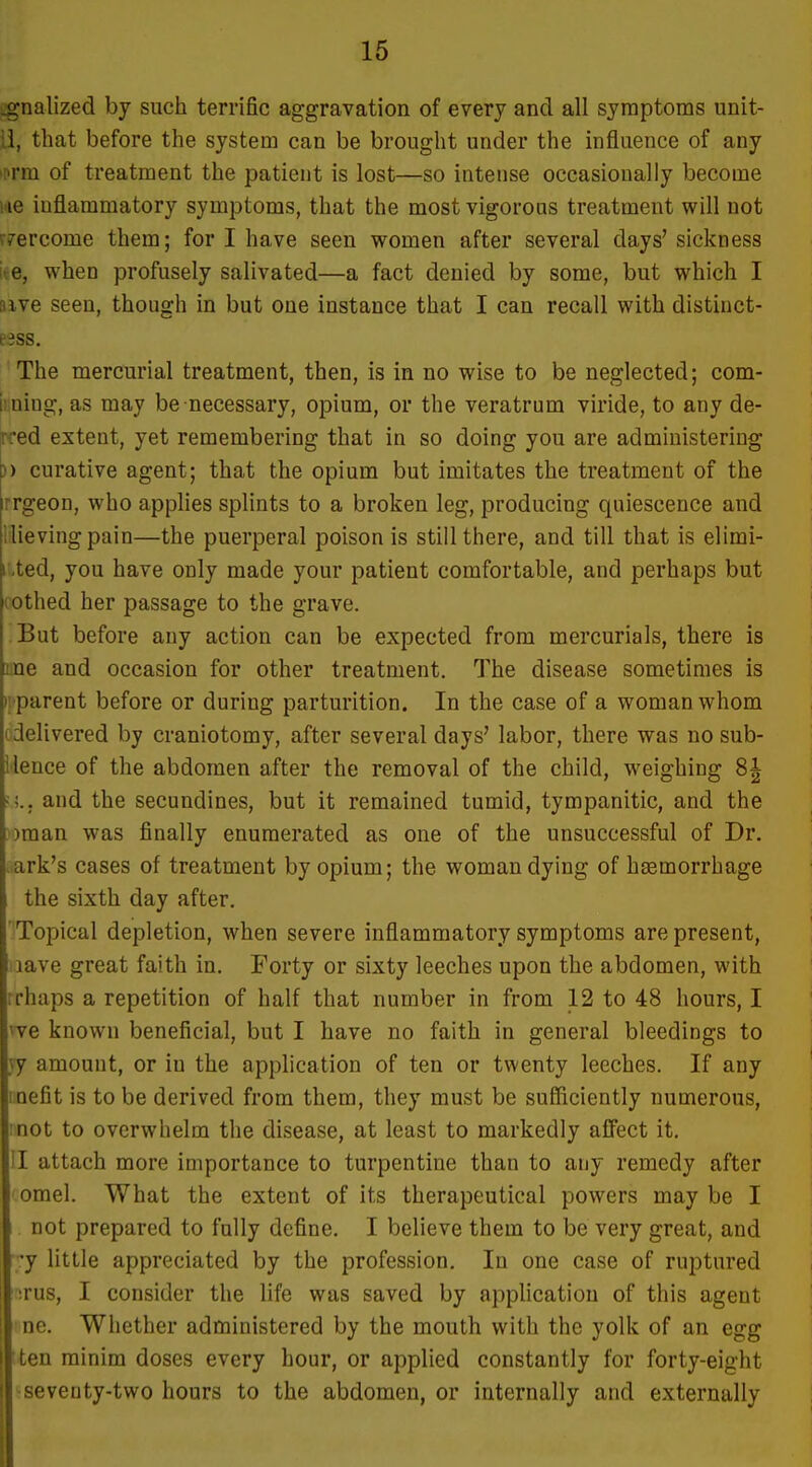 ;:gnalized by such terrific aggravation of every and all symptoms unit- ii, that before the system can be brought under the influence of any •M'm of treatment the patient is lost—so intense occasionally become iiie inflammatory symptoms, that the most vigorons treatment will not r7ercome them; for I have seen women after several days'sickness ke, when profusely salivated—a fact denied by some, but which I sive seen, though in but one instance that I can recall with distinct- e3ss. The mercurial treatment, then, is in no wise to be neglected; com- iiining, as may be necessary, opium, or the veratrum viride, to any de- Tred extent, yet remembering that in so doing you are administering )) curative agent; that the opium but imitates the treatment of the rrgeon, who applies splints to a broken leg, producing quiescence and llievingpain—the puerperal poison is still there, and till that is elimi- r,ted, you have only made your patient comfortable, and perhaps but cothed her passage to the grave. But before any action can be expected from mercurials, there is lue and occasion for other treatment. The disease sometimes is );'parent before or during parturition. In the case of a woman whom (delivered by craniotomy, after several days' labor, there was no sub- ilence of the abdomen after the removal of the child, weighing 8| and the secundines, but it remained tumid, tympanitic, and the ')man was finally enumerated as one of the unsuccessful of Dr. .ark's cases of treatment by opium; the woman dying of haemorrhage the sixth day after. Topical depletion, when severe inflammatory symptoms are present, lave great faith in. Forty or sixty leeches upon the abdomen, with rrhaps a repetition of half that number in from 12 to 48 hours, I ^ve known beneficial, but I have no faith in general bleedings to jy amount, or in the application of ten or twenty leeches. If any lioefit is to be derived from them, they must be sufficiently numerous, mot to overwhelm the disease, at least to markedly affect it. 'I attach more importance to turpentine than to any remedy after omel. What the extent of its therapeutical powers may be I not prepared to fully define. I believe them to be very great, and -y little appreciated by the profession. In one case of ruptured :rus, I consider the life was saved by appUcation of this agent ne. Whether administered by the mouth with the yolk of an egg Iten minim doses every hour, or applied constantly for forty-eight 'seventy-two hours to the abdomen, or internally and externally