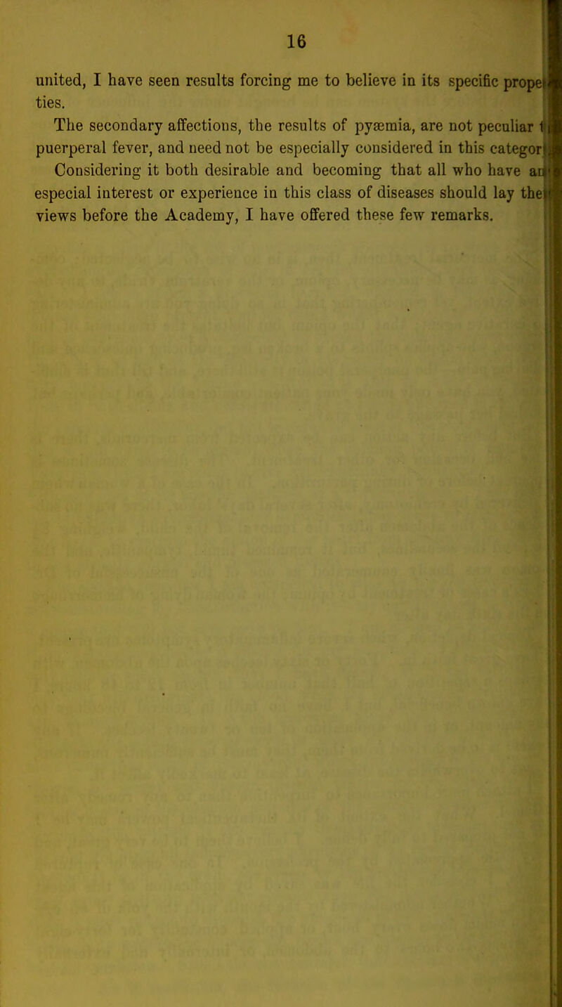 united, I have seen results forcing me to believe in its specific pro ties. The secondary affections, the results of pya3mia, are not peculiar puerperal fever, and need not be especially considered in this catego Considering it both desirable and becoming that all who have especial interest or experience in this class of diseases should lay tb views before the Academy, I have offered these few remarks.