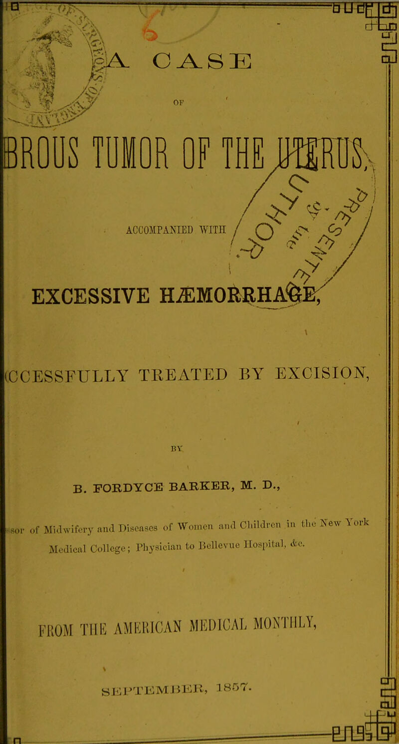 ■ ■ -A cHtiD LX,I gA. O ^ S E OF BROUS TUMOR OF THE jmh •1 iCCOMPAKIED WITH EXCESSIVE H^MOR ICCESSFULLY TEEATED BY EXCISION, BY B. FOBDYCE BARKER, M. D., sor of Midwifery and Diseases of Women ami Cl.ildrcn in the New York Medical College; Physician to Bellevue Hospital, «fec. FROM THE AMERICAN MEDICAL MONTFILY, SliiPTEMBKR, 1857. -EJ135M