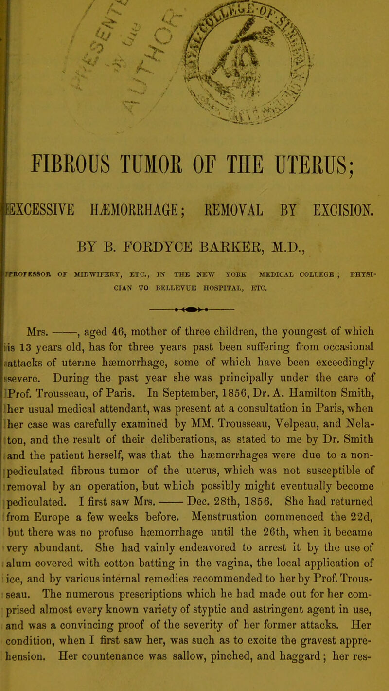 EXCESSIVE Hi:MORRHAGE; REMOVAL BY EXCISION. BY B. FOKDYCE BAKKEE, M.D., ifPKOFESSOR OF MIDWIFEUY, ETC., IN THE NEW TOKK MEDICAL COLLEGE ; PHYSI- CIAN TO BELLEVUE HOSPITAL, ETC, 1 I Mrs. , aged 46, motter of three cliildreo, the youngest of which iis 13 years old, has for three years past been suflFering from occasional .attacks of uterine haemorrhage, some of which have been exceedingly severe. During the past year she was principally under the care of |i Prof. Trousseau, of Paris. In September, 1856, Dr. A. Hamilton Smith, \ her usual medical attendant, was present at a consultation in Paris, when ■ her case was carefully examined by MM. Trousseau, Velpeau, and Nela- ;ton, and the result of their deliberations, as stated to me by Dr. Smith and the patient herself, was that the haemorrhages were due to a non- ipediculated fibrous tumor of the uterus, which was not susceptible of ) removal by an operation, but which possibly might eventually become ipediculated. I first saw Mrs. Dec. 28th, 1856. She had returned from Europe a few weeks before. Menstruation commenced the 22d, but there was no profuse haemorrhage until the 26th, when it became ' very abundant. She had vainly endeavored to arrest it by the use of alum covered with cotton batting in the vagina, the local application of 'ice, and by various internal remedies recommended to her by Prof. Trous- seau. The numerous prescriptions which he had made out for her com- prised almost every known variety of styptic and astringent agent in use, and was a convincing proof of the severity of her former attacks. Her condition, when I first saw her, was such as to excite the gravest appre- hension. Her countenance was sallow, pinched, and haggard; her res-