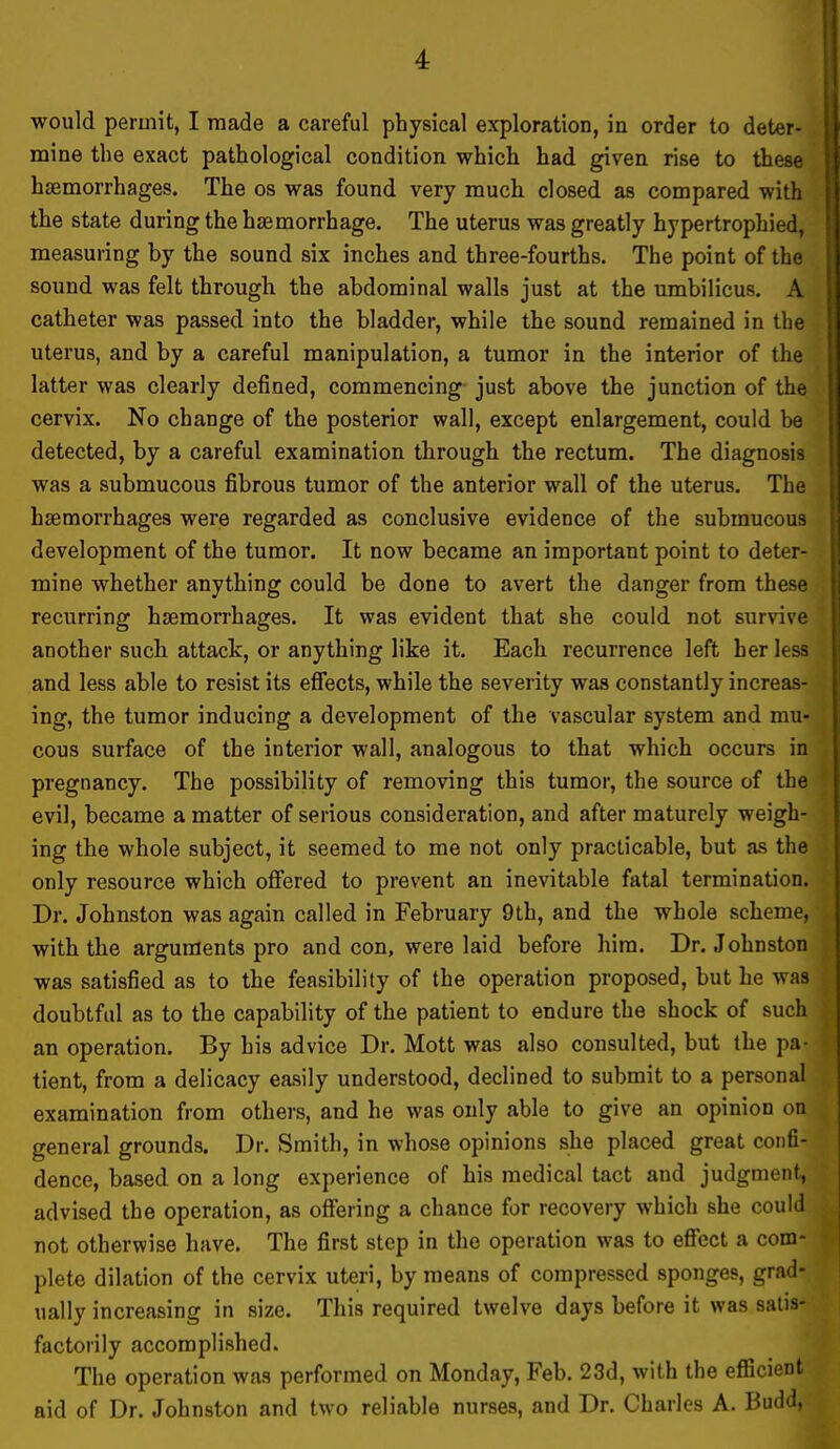 would permit, I made a careful physical exploration, in order to deter- mine the exact pathological condition which had given rise to these haemorrhages. The os was found very much closed as compared with the state during the haemorrhage. The uterus was greatly hypertrophied, measuring by the sound six inches and three-fourths. The point of the sound was felt through the abdominal walls just at the umbilicus. A catheter was passed into the bladder, while the sound remained in the uterus, and by a careful manipulation, a tumor in the interior of the latter was clearly defined, commencing just above the junction of the cervix. No change of the posterior wall, except enlargement, could be detected, by a careful examination through the rectum. The diagnosis was a submucous fibrous tumor of the anterior wall of the uterus. The haemorrhages were regarded as conclusive evidence of the submucous development of the tumor. It now became an important point to deter- mine whether anything could be done to avert the danger from these recurring hsemon'hages. It was evident that she could not survive another such attack, or anything like it. Each recurrence left her less and less able to resist its effects, while the severity was constantly increas- ing, the tumor inducing a development of the vascular system and mu- cous surface of the interior wall, analogous to that which occurs in pregnancy. The possibility of removing this tumor, the source of the evil, became a matter of serious consideration, and after maturely weigh- ing the whole subject, it seemed to me not only practicable, but as the only resource which offered to prevent an inevitable fatal termination. Dr. Johnston was again called in February 9th, and the whole scheme, with the arguments pro and con, were laid before him. Dr. Johnston was satisfied as to the feasibility of the operation proposed, but he was doubtful as to the capability of the patient to endure the shock of such an operation. By his advice Dr. Mott was also consulted, but the pa- tient, from a delicacy easily understood, declined to submit to a personal examination from others, and he was only able to give an opinion on general grounds. Dr. Smith, in whose opinions she placed great confi- dence, based on a long experience of his medical tact and judgment-, advised the operation, as offering a chance for recovery which she could not otherwise have. The first step in the operation was to eff'ect a com- plete dilation of the cervix uteri, by means of compressed sponges, grad- ually increasing in size. This required twelve days before it was satis- factorily accomplished. The operation was performed on Monday, Feb. 23d, with the efficient aid of Dr. Johnston and two reliable nurses, and Dr. Charles A. Budd,