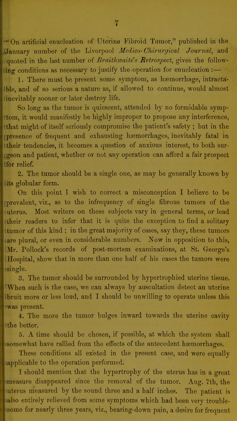 On artificial enucleation of Uterine Fibroid Tumor, published in the i.January number of the Liverpool Medico-Chirurgical Journal, and ; quoted in the last number of Braitkwaite's Retrospect, gives the follow- ing conditions as necessary to justify theroperation for enucleation :— 1. There must be present some symptom, as haemorrhage, intracta- ! ble, and of so serious a nature as, if allowed to continue, would almost i inevitably sooner or later destroy life. ! So long as the tumor is quiescent, attended by no formidable symp- \ tom, it would manifestly be highly improper to propose any interference, i that might of itself seriously compromise the patient's safety ; but in the s; presence of frequent and exhausting haemorrhages, inevitably fatal in I: their tendencies, it becomes a question of anxious interest, to both sur- i.geon and patient, whether or not any operation can afford a fair prospect i: for relief. 2. The tumor should be a single one, as may be generally known by ! its globular form. On this point I wish to correct a misconception I believe to be i prevalent, viz., as to the infrequency of single fibrous tumors of the uterus. Most writers on these subjects vary in general terms, or lead ; iheir readers to infer that it is quite the exception to find a solitary :i tumor of this kind ; in the great majority of cases, say they, these tumors ' are plural, or even in considerable numbers. Now in opposition to this, Mr. Pollock's records of post-mortem examinations, at St. George's ]' Hospital, show that in more than one half of his cases the tumors were I! single. 3. The tumor should be surrounded by hypertrophied uterine tissue. i \ When such is the case, we can always by auscultation detect an uterine I! bruit more or less loud, and I should be unwilling to operate unless this ;! was present. 4. The more the tumor bulges inward toAvards the uterine cavity > the better. 5. A time should be chosen, if possible, at which the system shall 111 somewhat have rallied from the effects of the antecedent haemorrhages. These conditions all existed in the present case, and were equally applicable to the operation performed. I should mention that the hypertrophy of the uterus has in a great : measure disappeared since the removal of the tumor. Aug. Tth, the • I uterus measured by the sound three and a half inches. The patient is ' also entirely relieved from some symptoms which had been very trouble- i i some for nearly three years, viz., bearing-down pain, a desire for frequent