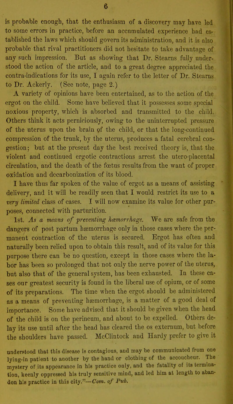 is probable enough, that the enthusiasin of a discovery may have led to some errors in practice, before an accumulated experience had es- tablished the laws which should govern its administration, and it is also probable that rival practitioners did not hesitate to take advantage of any such impression. But as showing that Dr. Stearns fully under- stood the action of the article, and to a great degree appreciated the contra-indications for its use, I again refer to the letter of Dr. Stearns to Dr. Ackerly. (See note, page 2.) A variety of opinions have been entertained, as to the action of the ergot on the child. Some have believed that it possesses some special noxious property, which is absorbed and transmitted to the child. Others think it acts perniciously, owing to the uninterrupted pressure of the uterus upon the brain of the child, or that the long-continued compression of the trunk, by the uterus, produces a fatal cerebral con- gestion; but at the present day the best received theory is, that the violent and continued ergotic contractions arrest the utero-placental circulation, and the death of the foetus results from the want of proper oxidation and dccarbonization of its blood. I have thus far spoken of the value of ergot as a means of assisting delivery, and it will be readily seen that I would restrict its use to a very limited class of cases. I will now examine its value for other pur- poses, connected with parturition. 1st. As a means of preventing hemorrhage. We are safe from the dangers of post partum haemorrhage only in those cases where the per- manent contraction of the uterus is secured. Ergot has often and naturally been relied upon to obtain this result, and of its value for this purpose there can be no question, except in those cases where the la- bor has been so prolonged that not only the nerve power of the uterus, but also that of the general system, has been exhausted. In these ca- ses our greatest security is found in the liberal use of opium, or of some of its preparations. The time when the ergot should be administered as a means of preventing hajmorrhage, is a matter of a good deal of importance. Some have advised that it should be given when the head of the child is on the perineum, and about to be expelled. Others de- lay its use until after the head has cleared the os externum, but before the shoulders have passed. McClintock and Hardy prefer to give it underptood that this disease is contagious, and may be communicated from one lying-in patient to another by the hand or clothing of the accoucheur. The mystery of its appearance in his practice only, and the fatality of its termina- tion, keenly oppressed his truly sensitive mind, and led him at length to aban- don his practice in this city.—Com. of Pub.