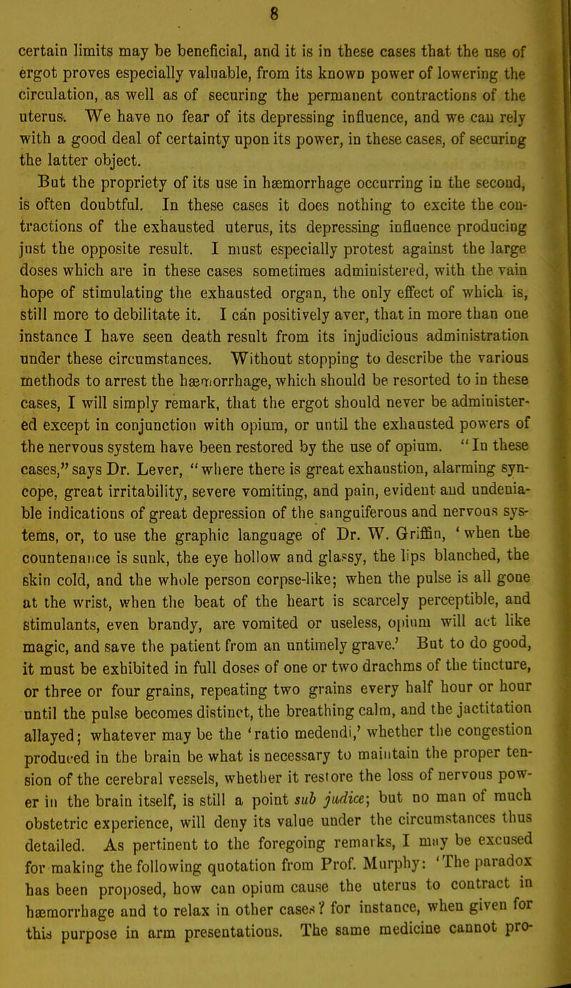 certain limits may be beneficial, and it is in these cases that the use of ergot proves especially valuable, from its known power of lowering the circulation, as well as of securing the permanent contractions of the uterus. We have no fear of its depressing influence, and we can rely with a good deal of certainty upon its power, in these cases, of securing the latter object. But the propriety of its use in haemorrhage occurring in the second, is often doubtful. In these cases it does nothing to excite the con- tractions of the exhausted uterus, its depressing influence producing just the opposite result. I must especially protest against the large doses which are in these cases sometimes administered, with the vain hope of stimulating the exhausted organ, the only effect of which is, still more to debilitate it. I can positively aver, that in more than one instance I have seen death result from its injudicious administration under these circumstances. Without stopping to describe the various methods to arrest the hsenriorrhage, which should be resorted to in these cases, I will simply remark, that the ergot should never be administer- ed except in conjunction with opium, or until the exhausted powers of the nervous system have been restored by the use of opium. In these cases, says Dr. Lever,  where there is great exhaustion, alarming syn- cope, great irritability, severe vomiting, and pain, evident and undenia- ble indications of great depression of the sanguiferous and nervous sys- tems, or, to use the graphic language of Dr. W. Griffin, ' when the countenance is sunk, the eye hollow and glassy, the lips blanched, the skin cold, and the whole person corpse-like; when the pulse is all gone at the wrist, when the beat of the heart is scarcely perceptible, and stimulants, even brandy, are vomited or useless, opium will act like magic, and save the patient from an untimely grave.' But to do good, it must be exhibited in full doses of one or two drachms of the tincture, or three or four grains, repeating two grains every half hour or hour until the pulse becomes distinct, the breathing calm, and the jactitation allayed; whatever may be the 'ratio medendi,' whether the congestion produced in the brain be what is necessary to maintain the proper ten- sion of the cerebral vessels, whether it restore the loss of nervous pow- er in the brain itself, is still a point sub judice; but no man of much obstetric experience, will deny its value under the circumstances thus detailed. As pertinent to the foregoing remarks, I may be excused for making the following quotation from Prof. Murphy: 'The paradox has been proposed, how can opium cause the uterus to contract in haimorrhage and to relax in other cases ? for instance, when given for thid purpose in arm presentatious. The same medicine cannot pro-