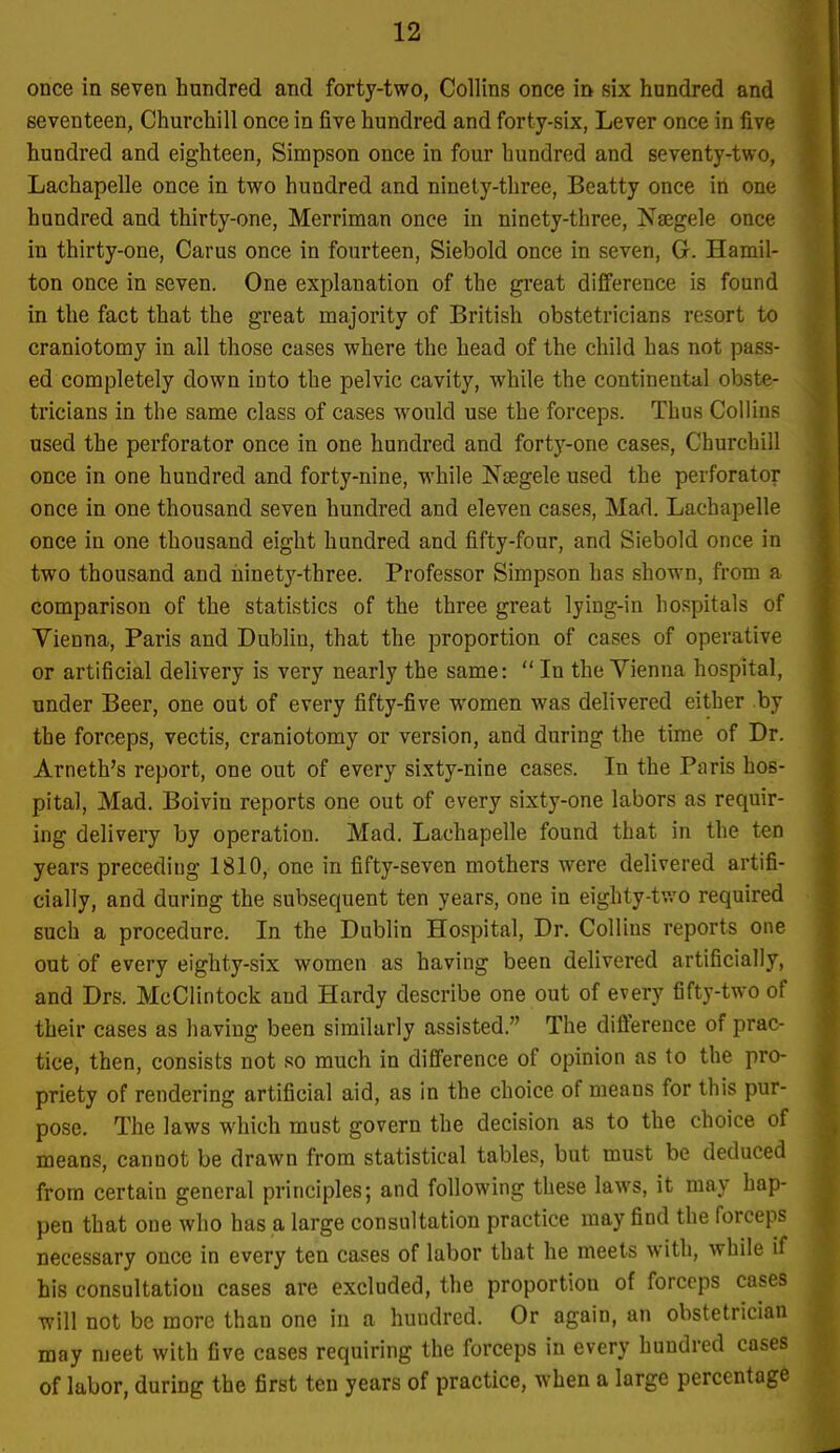 once in seven hundred and forty-two, Collins once in six hundred and seventeen, Churchill once in five hundred and forty-six, Lever once in five hundred and eighteen, Simpson once in four hundred and seventy-two, Lachapelle once in two hundred and ninety-three, Beatty once in one hundred and thirty-one, Merriman once in ninety-three, Nsegele once in thirty-one, Carus once in fourteen, Siebold once in seven, G. Hamil- ton once in seven. One explanation of the great difference is found in the fact that the great majority of British obstetricians resort to craniotomy in all those cases where the head of the child has not pass- ed completely down into the pelvic cavity, while the continental obste- tricians in the same class of cases would use the forceps. Thus Collins used the perforator once in one hundred and forty-one cases, Churchill once in one hundred and forty-nine, while Nsegele used the perforator once in one thousand seven hundred and eleven cases, Mad. Lachapelle once in one thousand eight hundred and fifty-four, and Siebold once in two thousand and ninety-three. Professor Simpson has shown, from a comparison of the statistics of the three great lying-in hospitals of Vienna, Paris and Dublin, that the proportion of cases of operative or artificial delivery is very nearly the same: In the Vienna hospital, under Beer, one out of every fifty-five women was delivered either by the forceps, vectis, cra,niotomy or version, and during the time of Dr. Arneth's report, one out of every sixty-nine cases. In the Paris hos- pital, Mad. Boivin reports one out of every sixty-one labors as requir- ing delivery by operation. Mad. Lachapelle found that in the ten years preceding 1810, one in fifty-seven mothers were delivered artifi- cially, and during the subsequent ten years, one in eighty-tv.'0 required such a procedure. In the Dublin Hospital, Dr. Collins reports one out of every eighty-six women as having been delivered artificially, and Drs. McClintock and Hardy describe one out of every fifty-two of their cases as having been similarly assisted. The difference of prac- tice, then, consists not so much in difference of opinion as to the pro- priety of rendering artificial aid, as in the choice of means for this pur- pose. The laws which must govern the decision as to the choice of means, cannot be drawn from statistical tables, but must be deduced from certain general principles; and following these laws, it may hap- pen that one who has a large consultation practice may find the forceps necessary once in every ten cases of labor that he meets with, while if his consultation cases are excluded, the proportion of forceps cases will not be more than one in a hundred. Or again, an obstetrician may meet with five cases requiring the forceps in every hundred cases of labor, during the first ten years of practice, when a large percentage