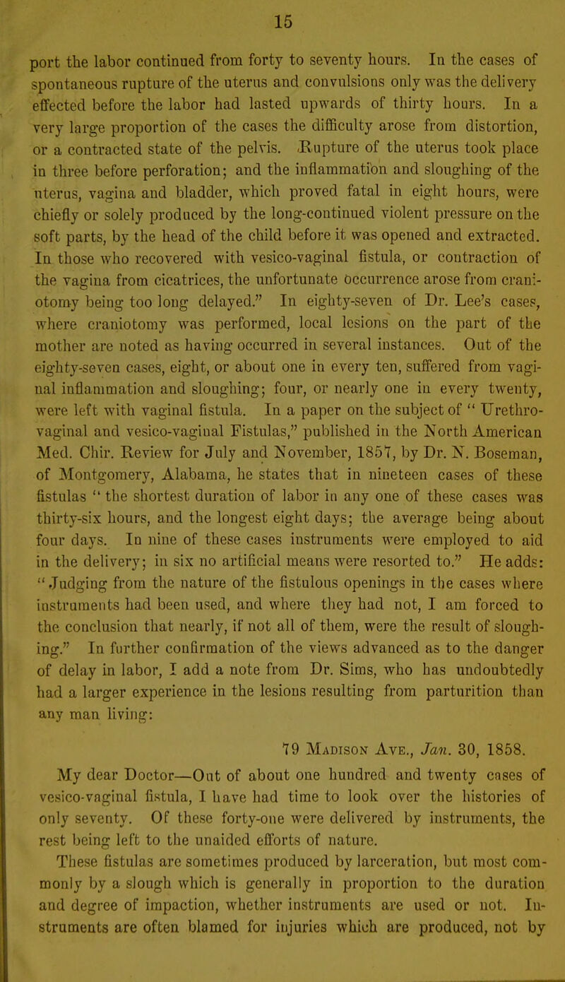 port the labor continued from forty to seventy hours. In the cases of spontaneous rupture of the uterus and convulsions only was the delivery effected before the labor had lasted upwards of thirty hours. In a very large proportion of the cases the difficulty arose from distortion, or a contracted state of the pelvis. -Rupture of the uterus took place in three before perforation; and the inflammation and sloughing of the uterus, vagina and bladder, which proved fatal in eight hours, were chiefly or solely produced by the long-continued violent pressure on the soft parts, by the head of the child before it was opened and extracted. In those who recovered with vesico-vaginal fistula, or contraction of the vagina from cicatrices, the unfortunate Occurrence arose from crani- otomy being too long delayed. In eighty-seven of Dr. Lee's cases, where craniotomy was performed, local lesions on the part of tke mother are noted as having occurred in several instances. Out of the eighty-seven cases, eight, or about one in every ten, suffered from vagi- nal inflammation and sloughing; four, or nearly one in every twenty, were left with vaginal fistula. In a paper on the subject of  Urethro- vaginal and vesico-vaginal Fistulas, published in the North American Med. Chir. Review for July and November, 1851, by Dr. N. Boseman, of Montgomery, Alabama, he states that in nineteen cases of these fistulas  the shortest duration of labor in any one of these cases was thirty-six hours, and the longest eight days; the average being about four days. In nine of these cases instruments were employed to aid in the delivery; in six no artificial means were resorted to. He adds:  Judging from the nature of the fistulous openings in the cases where instruments had been used, and where they had not, I am forced to the conclusion that nearly, if not all of them, were the result of slough- ins:. In further confirmation of the views advanced as to the dang-er of delay in labor, I add a note from Dr. Sims, who has undoubtedly had a larger experience in the lesions resulting from parturition than any man living: 19 Madison Ave., Jan. 30, 1858. My dear Doctor—Out of about one hundred and twenty cases of vesico-vaginal fistula, 1 have had time to look over the histories of only seventy. Of these forty-one were delivered by instruments, the rest being left to the unaided efforts of nature. These fistulas are sometimes produced by larceration, but most com- monly by a slough which is generally in proportion to the duration and degree of impaction, whether instruments are used or not. In- struments are often blamed for injuries which are produced, not by