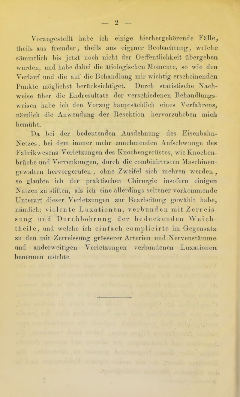 Vorangestellt habe ich einige hierhergehörende Fälle, theils aus fremder, theils aus eigener Beobachtung, welche sämmtlich bis jetzt noch nicht der OefFentlichkeit übergeben wurden, und habe dabei die ätiologischen Momente, so wie den Verlauf und die auf die Behandlnng mir wichtig erscheinenden Punkte möglichst berücksichtiget. Durch statistische Nach- weise über die Endresultate der verschiedenen Behandlungs- weisen habe ich den Vorzug haiiptsäclilich eines Verfahrens, nämlich die Anwendung der Resektion hervorzuheben mich bemüht. Da bei der bedeutenden Ausdehnung des Eisenbahn- Netzes, bei dem immer mehr zunehmenden AufschAvunge des Fabrikwesens Verletzungen des Knochengerüstes, wie Knochen- brüche und Verrenkungen, durch die combinirtesten Maschinen- gewalten hervorgerufen , ohne Zweifel sich mehren werden , so glaubte ich der praktischen Chirurgie insofern einigen Nutzen zu stiften, als ich eine allerdings seltener vorkommende Unterart dieser Verletzungen zur Bearbeitmig gewählt habe, nämlich: violente Luxationen, verbunden mit Zerreis- sung und Durchbohrung der bedeckenden Weich- theile, und welche ich einfach complicirte im Gegensatz zu den mit Zerreissüng grösserer Arterien und Nervenstämme und anderAveitigen Verletzungen A^erbundenen Luxationen benennen möchte.