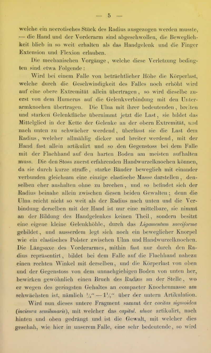 welclie ein necrotissches Stück des Radius ausgezogen werden mussle, •— die Hand und der Vorderarm sind abgeschwollen, die Beweglich- keit blieb in so weit erhalten als das Handgelenk und die Finger Extension und Flexion erlauben. Die mechanischen Vorgänge, welche diese Verletzimg beding- ten sind etwa Folgende: VV^ird bei einem Falle von beträchtlicher Höhe die Körperlast, welche durch die Geschwindigkeit des Falles noch erhöht \\ird auf eine obere Extremität allein übertragen , so wird dieselbe zu- erst von dem Humerus auf die Gelenkverbindung mit den Uiiter- armknochen übertrafen. Die Ulna mit ihrer bedeutenden , breiten imd starken Gelenkiläche übernimmt jetzt die Last, sie bddet das Mittelglied in der Kette der Gelenke an der obern Extremität, luid nach unten zu schwächer werdend, überlässt sie die Last dem Radius, welcher allmählig dicker und breiter werdend, mit der Hand fast allein artikulirt und so den Gegenstoss bei dem Falle mit der Flachhand auf den harten Boden am meisten aufhalten muss. Die den Stoss zuerst erfahrenden Handwurzelknochen können, da sie durch kurze straffe, starke Bänder beweglich mit einander verbunden gleichsam eine einzige elastische Masse darstellen , den- selben eher aushallen ohne zu brechen, nnd so befindet sich der Radius beinahe allein zwischen diesen beiden Gewalten; denn die Ulna reicht nicht so M'eit als der Radius nach unten und die Ver- bindung derselben mit der Hand ist nur eine mittelbare, sie nimmt an der Bildung des Handgeleidvcs keinen Theil, sondern besitzt eine eigene kleine Gelenkhöhle, durch das Ligamentum sacciforme gebildet, und ausserdem legt sich noch ein beweglicher Knorpel wie ein elastisches Polster zwischen Ulna und Handwurzelknochen. Die Längsaxe des Vorderarmes, mithin fasl nur durch den Ra- dius repräsentirt, bildet bei dem Falle auf die Flachhand nahezu einen rechten Winkel mit derselben, und die Kiü-perlast von oben und der Gegenstoss von dem unnachgiebigen Boden von unten her, bewirken gewöhnlich einen Bruch des Radius an der Stelle, wo er wegen des geringsten Gehaltes an com|)acter Knochenniasse am schwächsten ist, nämlich Vi —1/2 i'l^t'r der untern Artikulation. Wird mm dieses untere Fragment sanniit der Caritas sigmoidca (incisura semihmaris)^ mit welcher das capilul. ulnue artikulirt, nach hinten und oben gedrängt und ist die Gewalt, mit welcher dies geschah, wie hier in unserem Falle, eine sehr bedeutende, so wird