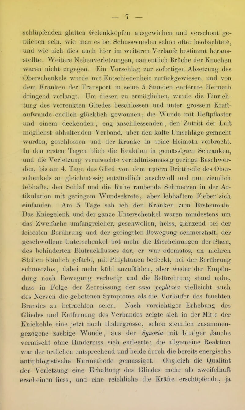 «chlüpfenden glatten Geleiikköi)fen ausgewichen und verschont ge- blieben sein, wie man es bei Schusswunden schon öfter beobachtete, und wie sich dies auch hier im weiteren Verlaute bestimmt heraus- stellte. Weitere Nebenverletzungen, namentlich Brüche der Knochen waren nicht zugegen. Ein Vorschlag zur sofortigen Absetzung des Oberschenkels wurde mit Entschiedenheit zurückgewiesen, und von dem Kranken der Transport in seine 5 Stunden entfernte Heimath dringend verlangt. Um diesen zu ermöglichen, wurde die Einrich- tung des verrenkten Gliedes beschlossen und unter grossem Kraft- aufwande endlich glücklich gewonnen^ die Wunde mit Heftpflaster und einem deckenden, eng anschliessenden, den Zutritt der Luft möglichst abhaltenden Verband, über den kalte Umschläge gemaciit wurden, beschlossen und der Kranke in seine Heimath verbracht. In den ersten Tagen blieb die Reaktion in gemässigten Schranken, und die Verletzung verursachte verhältnissmässig geringe Beschwer- den, bis am 4. Tage das Glied von dem untern Dritttheile des Ober- schenkels an gleichmässig entzündlich anschwoll und nun ziemlich lebhafte, den Schlaf und die Ruhe raubende Schmerzen in der Ai-- tikulation mit geringem Wundsekrete, aber lebhaftem Fieber sich einfanden. Am 5. Tage sah ich den Kranken zum Erstenmale. Das Kniegelenk und der ganze Unterschenkel waren mindestens um das Zweifache umfangreicher, geschwollen, heiss, glänzend bei der leisesten Beridirung und der geringsten Bewegung schmerzhaft, der geschwollene Unterschenkel bot mehr die Erscheinungen der Stase, des behinderten Blutrücktlusses dar, er war ödematös, an mehren Stellen bläulich gefärbt, mit Phlyktänen bedeckt, bei der Berührung schmerzlos, dabei mehr kühl anzufühlen, aber weder der Emplin- dung noch Bewegung verlustig und die Befiirchtung stand nahe, dass in Folge der Zerreissung der vena popUtaea vielleicht auch des Nerven die gebotenen Symptome als die Vorläufer des feuchten Brandes zu betrachten seien. Nach vorsichtiger Erhebung des Gliedes und Entfernung des Verbandes zeigte sich in der Mitte der Kniekehle eine jetzt noch thalergrosse, schon ziemlich zusammen- gezogene zackige Wunde, aus der Synovia mit blutiger Jauche vermischt ohne Hinderniss sich entleerte ^ die allgeipeine Reaktion war der örtlichen entsprechend und beide durch die bereits energische antii)hlogistische Kurmethode gemässiget. Obgleich die Qualität der Verletzung eine Erhaltung des Gliedes mehr als zweifelhaft erscheinen Hess, und eine reichliche die Kräfte erschöpfende, ja