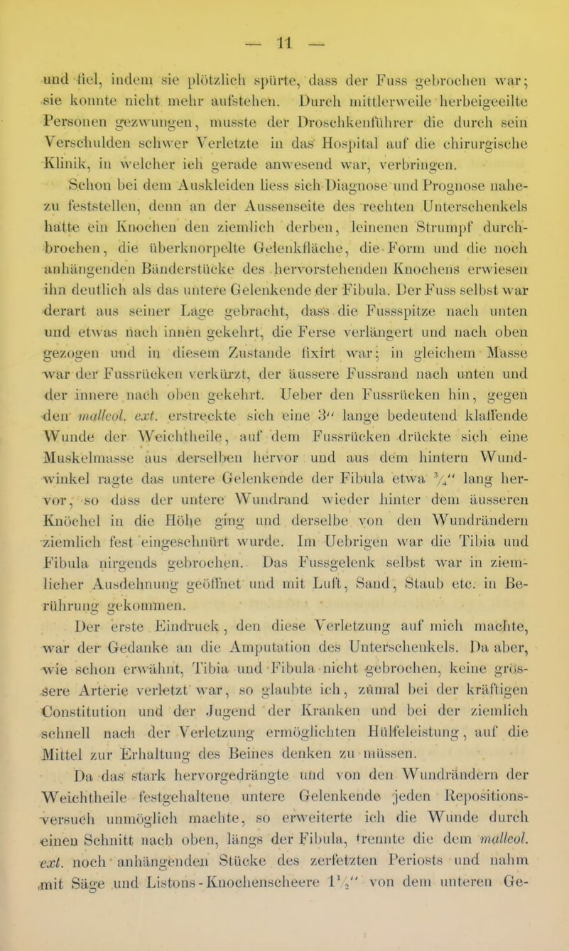 und tiel, indem sie plötzlicli spürte, dass der Fuss gebroclien war; sie konnte nicht mehr aufstehen. Durch mittlerweile herbeigeeilte Personen gezwungen, musste der DroschkenlVilu-er die durch sein Verschulden schwer Verletzte in das' Hosj)ital auf die chirurgische Klinik, in welcher ich gerade anwesend war, verbringen. Schon bei dem Auskleiden Hess sich Diagnose und Prognose nahe- zu feststellen, denn an der Aussenseite des rechten Unterschenkels h-ätte. ein Knochen den ziemlieh derben, leinenen Strumjjf durch- brochen, die überkuorpclte Geleiikfläche, die Form und die noch anhängenden Banderstücke des hervorstehenden Knochens erwiesen ihn deutlich als das untere Gelenkende der Fibula. Der Fuss selbst war derart aus seiner Lage gebracht, dass die Fussspitze nach unten und etM as nach innen gekehrt, die Ferse verlängert und nach oben gezogen und iu diesem Zustande iixirt war; in gleichem Masse Avar der Fussrücken verklü-zt, der äussere Fussrand nach unten und der innere nach ol)en gekehrt. Ueber den Fussrücken hin, gegen •den inaUcüL ext. erstreckte sich eine 3 lange bedeutend klaffende Wunde der Weichtheile, auf dem Fiissrücken drückte sich eine Muskelmasse aus derselben hervor und aus dem hintern Wund- winkel ragte das untere Gelenkende der Fibula etwa V4 lang her- vor, so däss der untere Wundmnd wieder hinter dem äusseren Knöchel in die Höhe ging und derselbe von den Wundrändern ziemlich fest eingeschnürt wurde. Im Uebrigen war die Tibia und F'ibula nirgends gebrochen. Das Fussgelenk selbst war in ziem- licher Ausdehnung geöllhet und mit Luft, Sand, Staub etc. in Be- rührung gekonnnen. Der erste Eindruck , den diese Verletzung auf mich machte, war der Gedanke an die Amputation des Unterschenkels. Da aber, -wie schon erwä,hnt, Tibia und Fibula nicht gebrochen, keine grös- sere Arterie verletzt War, so glaubte ich, zumal bei der kräftigen Constitution und der Jugend der Kranken und bei der ziemlich schnell nach der Verletzung ermr)glichten Hülfeleistung, auf die Mittel zur Erhaltung des Beines denken zu müssen. Da das stark hervorgedrängte und von den Wundrändern der Weichtheile festgehaltene untere Gelenkende jeden Re])Ositions- TcrsuCh unmöglich machte, so erweiterte ich die Wunde durch einen Schnitt nach oben, längs der Fibula, h-ennte die dem malleol. ext. noch anhängenden Stücke des zerfetzten Periosts und nahm ,mit Sä<'e und Listons-Knochenscheere 1*, von dem unteren Ge-