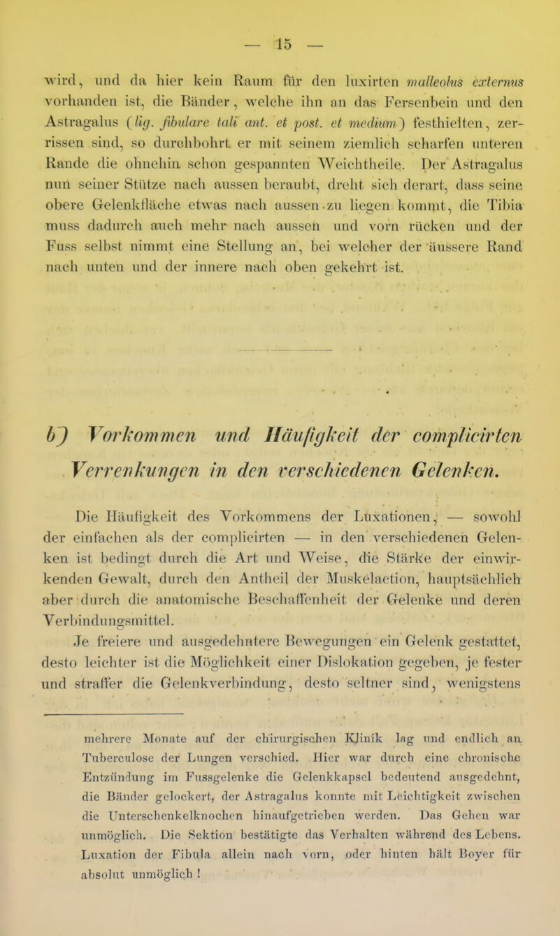 ■wird, und du hier kein Raum fiir den luxirten malleoks extermis vorhanden ist, die Bänder, welche ihn an das Fersenhein und den AstragaUis (Ug. ßbulare tali ant. et post. et medium^ festhielten, zer- rissen sind, so durchbohrt er mit seinem ziemlieh scharten unteren Rande die ohnehin schon gespannten Weichtheile. Der Astragalus nun seiner Stütze nach aussen beraubt, dreht sich derart, dass seine obere Gelenktläche etwas nach aussen zu liegen komnit, die Tibia muss dadurch auch mehr nach aussen und vorn rücken und der Fuss selbst nimmt eine Stellung an, bei welcher der äussere Rand nach unten und der innere nach oben gekehrt ist. bj Vorkommen und Häufigkeit der comflicirten Verrenkungen in den verschiedenen Gelenken. Die Häufigkeit des Vorkommens der Luxationen, — sowold der einfachen als der com])licirten — in den verschiedenen Gelen- ken ist bedingt durch die Art und Weise, die Stärke der einwir- kenden Gewalt, durch den Anthcil der Muskelaction, hauptsächlich aber durch die anatomische Beschaffenheit der Gelenke und deren Verbindungsmittel. Je freiere und ausgedehntere Bewegungen ein Gelenk gestattet, desto leichter ist die Möglichkeit einer Dislokation gegeben, je fester und straH'er die Gelenkverbindung, desto seltner sind, wenigstens mehrere Monate auf der chirurgischen Idinik hig und endlich an Tuberculose der Lungen vcrscliied. Hier wsir durch eine chronische Entzündung im Fussgelenke die Gelenkkapsel bedeutend ansgcdehnt, die Bänder gelockert, der Astragalus konnte mit Leichtigkeit zwisclien die Unterschenkelknochen hinaufgetrieben werden. Das Gehen war unmöglich. Die Sektion bestätigte das Verhalten während des Lebens. Luxation der Fibula allein nach \orn, oder hinten hält Boyer für absolut unmöglich !