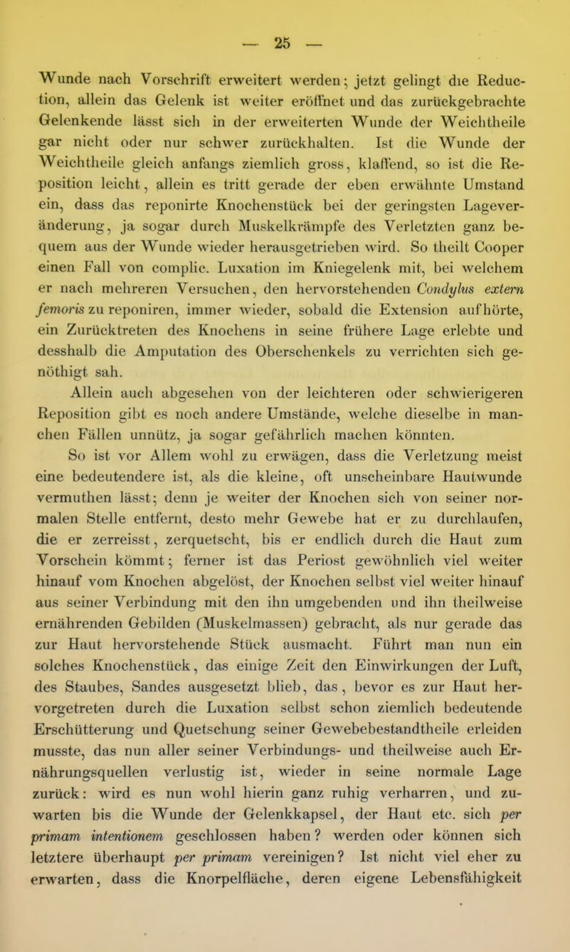 Wunde nach Vorschrift erweitert werden; jetzt gelingt die Reduc- tion, allein das Gelenk ist weiter eröffnet und das zurückgebrachte Gelenkende lässt sieh in der erweiterten Wunde der Weichtheile gar nicht oder nur schwer zurückhalten. Ist die Wunde der Weichtheile gleich anfangs ziemlich gross, klaffend, so ist die Re- position leicht, allein es tritt gerade der eben ei'wähnte Umstand ein, dass das reponirte Knochenstück bei der geringsten Lagever- änderung, ja sogar durch Muskelkvämpfe des Verletzten ganz be- quem aus der Wunde wieder herausgetrieben wird. So theilt Cooper einen Fall von complic. Luxation im Kniegelenk mit, bei welchem er nach mehreren Versuchen, den hervorstehenden Condylus extern femoris zu reponiren, immer wieder, sobald die Extension aufhörte, ein Zurücktreten des Knochens in seine frühere Lage erlebte und desshalb die Amputation des Oberschenkels zu verrichten sich ge- nöthigt sah. Allein auch abgesehen von der leichteren oder schwierigeren Reposition gibt es noch andere Umstände, welche dieselbe in man- chen Fällen unnütz, ja sogar gefährlich machen könnten. So ist vor Allem wohl zu erwägen, dass die Verletzung raeist eine bedeutendere ist, als die kleine, oft unscheinbare Hautwunde vermuthen lässt; denn je weiter der Knochen sich von seiner nor- malen Stelle entfernt, desto mehr Gewebe hat er zu durchlaufen, die er zerreisst, zerquetscht, bis er endlich durch die Haut zum Vorschein kömmt; ferner ist das Periost gewöhnlich viel weiter hinauf vom Knochen abgelöst, der Knochen selbst viel weiter hinauf aus seiner Verbindung mit den ihn umgebenden und ihn theilweise ernährenden Gebilden (Muskehnassen) gebracht, als nur gerade das zur Haut hervorstehende Stück ausmacht. Führt man nun ein solches Knochenstück, das einige Zeit den Einwirkungen der Luft, des Staubes, Sandes ausgesetzt blieb, das, bevor es zur Haut her- vorgetreten durch die Luxation selbst schon ziemlich bedeutende Erschütterung und Quetschung seiner Gewebebestandtheile erleiden musste, das nun aller seiner Verbindungs- und theilweise auch Er- nährungsquellen verlustig ist, wieder in seine normale Lage zurück: wird es nun wohl hierin ganz ruhig verharren, und zu- warten bis die Wunde der Gelenkkapsel, der Haut etc. sich per primam intentionem geschlossen haben ? werden oder können sich letztere überhaupt per primam vereinigen? Ist nicht viel eher zu erwarten, dass die Knorpelfläche, deren eigene Lebensfähigkeit