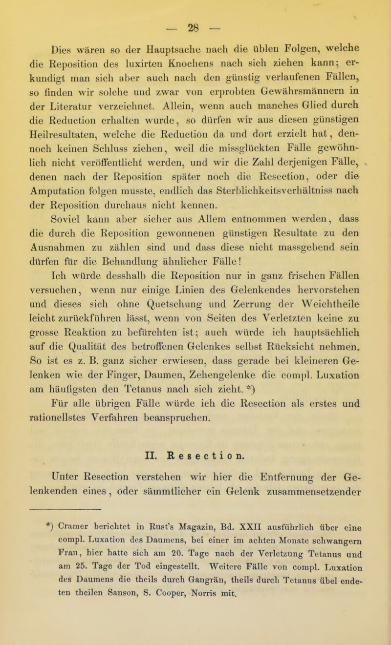 Dies wären so der Hauptsache nach die üblen Folgen, welche die Reposition des luxirten Knochens nach sich ziehen kann; er- kundigt man sich aber auch nach den günstig verlaufenen Fällen, so finden wir solche und zwar von erprobten Gewährsmännern in der Literatur verzeichnet. Allein, wenn auch manches Glied durch die Reduction erhalten wurde, so dürfen wir aus diesen günstigen Heilresultaten, welche die Reduction da und dort erzielt hat, den- noch keinen Schluss ziehen, weil die missglückten Fälle gewöhn- lich nicht veröffentlicht werden, und wir die Zahl derjenigen Fälle, s denen nach der Reposition später noch die Resection, oder die Amputation folgen musste, endlich das Sterblichkeitsverhältniss nach der Reposition durchaus nicht kennen. Soviel kann aber sicher aus Allem entnommen werden, dass die durch die Reposition gewonnenen günstigen Resultate zu den Ausnahmen zu zählen sind und dass diese nicht massgebend sein dürfen für die Behandlung ähnlicher Fälle! Ich würde desshalb die Reposition nur in ganz frischen Fällen versuchen, wenn nur einige Linien des Gelenkendes hervorstehen und dieses sich ohne Quetschung und Zerrung der Weichtheile leicht zurückführen lässt, wenn von Seiten des Verletzten keine zu grosse Reaktion zu beftirchten ist; auch würde ich haui)tsächlich auf die Qualität des betroffenen Gelenkes selbst Rücksicht nehmen. So ist es z. B. ganz sicher erwiesen, dass gerade bei kleineren Ge- lenken wie der Finger, Daumen, Zehengelenke die compl. Luxation am häufigsten den Tetanus nach sich zieht. *) Für alle übrigen Fälle würde ich die Resection als erstes und rationellstes Verfahren beanspruchen. II. Resection. Unter Resection verstehen wir hier die Entfernung der Ge- lenkenden eines, oder sämmtlicher ein Gelenk zusammensetzender *) Gramer berichtet in Rust's Magazin, Bd. XXII ausführlich über eine compl. Luxation des Daumens, bei einer im achten Monate schwangern Frau, hier hatte sich am 20. Tage nach der Verletzung Tetanus und am 25. Tage der Tod eingestellt. Weitere Fälle von compl. Luxation des Daumens die theils durch Gangrän, theils durcli Tetanus übel ende- ten theilen Sanson, S. Cooper, Norris mit.