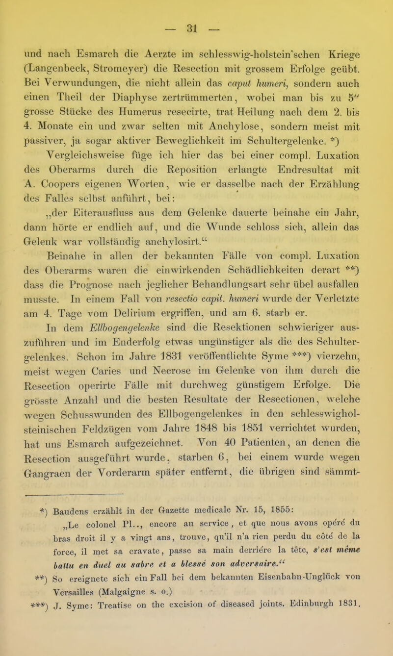 und nach Esmarch die Aerzte im schles.swig-holstein'sehen Kriege (Langenbeck, Stromeyer) die Resection mit gTOSsem Erfolge geübt. Bei Verwundungen, die nicht allein das capttt humeri, sondern auch einen Theil der Diaph^^se zertrümmerten, wobei man bis zu 5 grosse Stücke des Humerus resecirte, trat Heilung nach dem 2. bis 4. Monate ein und zwar selten mit Anchylose, sondern meist mit passiver, ja sogar aktiver Beweglichkeit im Schultergelenke. *) Vergleichsweise füge ich hier das bei einer compl. Luxation des Oberarms durch die Reposition erlangte Endresultat mit A. Coopers eigenen Worten, wie er dasselbe nach der Erzählung des Falles selbst anführt, bei: „der Eiterausfluss aus dem Gelenke dauerte beinahe ein Jahr, dann hörte er endlich auf, und die Wunde schloss sich, allein das Gelenk war vollständig anchylosirt. Beinahe in allen der bekannten Fälle von com])!. Luxation des Oberarms waren die einwirkenden Schädlichkeiten derart **) dass die Prognose nach jeglicher Behandlungsart sehr übel ausfallen musste. lu einem Fall von resectio capit. humeri wurde der Verletzte am 4. Tage vom Delirium ergriffen, und am (1 starb er. In dem Ellbogenyelenke sind die Resektionen schwieriger aus- zuführen und im Enderfolg etwas ungünstiger als die des Schulter- gelenkes. Schon im Jahre 1831 veröffentlichte Syme ***) vierzehn, meist wegen Caries und Necrose im Gelenke von ihm durch die Resection operirte Fälle mit durchweg günstigem Erfolge. Die ffrösste Anzahl und die besten Resultate der Resectionen, welche wegen Schusswunden des Ellbogengelenkes in den schlesswighol- steinischen Feldzügen vom Jahre 1848 bis 1851 verrichtet win-den, hat uns Esmarch aufgezeichnet. Von 40 Patienten, an denen die Resection ausgeführt wurde, starben 6, bei einem wurde wegen Gangraen der Vorderarm später entfernt, die übrigen sind sämmt- *) Baudens erzählt in der Gazette medicale Nr. 15, 1855: „Le colonel PI.., encore au Service, et que nous avons operd du bras droit il y a vingt ans, trouve, qu'il n'a rien perdu du cote de la force, il met sa cravatc, passe sa main derriere la tete, s'esl tneme ballu en duel au sabre et a blesse son adversaire. **) So ereignete sich ein Fall bei dem bekannten Eisenbahn-Unglück von Versailles (Malgaigne s. o.) ***) J. Syme: Treatise on the excision of diseased joints. Edinburgh 1831.