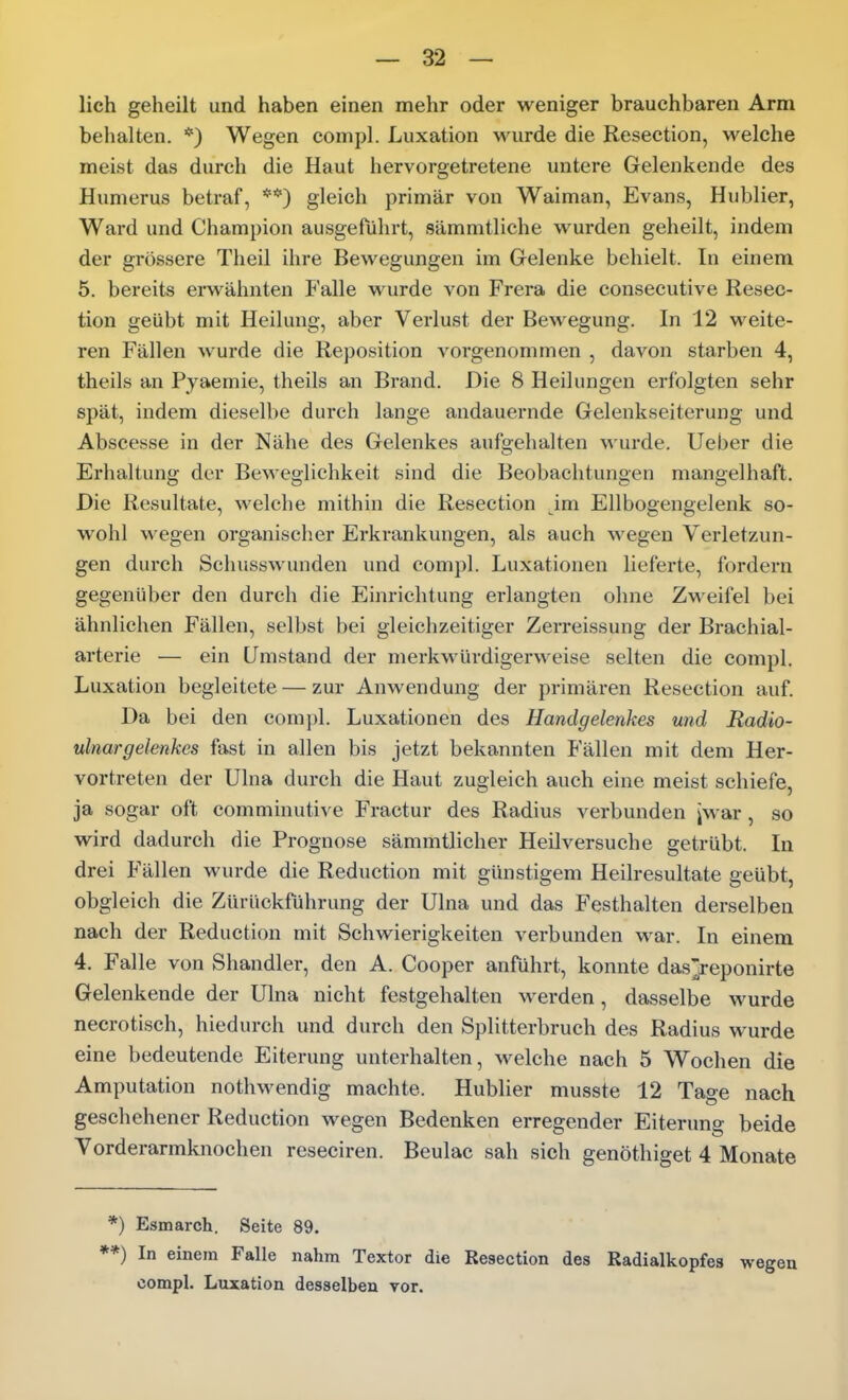 lieh geheilt und haben einen mehr oder weniger brauchbaren Arm belialten. *) Wegen compl. Luxation wurde die Resection, welche meist das durch die Haut hervorgetretene untere Gelenkende des Humerus betraf, **) gleich primär von Waiman, Evans, Hublier, Ward und Champion ausgeführt, sämmtliche wurden geheilt, indem der grössere Theil ihre Bewegungen im Gelenke behielt. In einem 5. bereits erwähnten Falle wurde von Frera die consecutive Resec- tion geübt mit Heilung, aber Verlust der Bewegung. In 12 weite- ren Fällen wurde die Reposition vorgenommen , davon starben 4, theils an Pyaemie, theils an Brand. Die 8 Heilungen erfolgten sehr spät, indem dieselbe durch lange andauernde Gelenkseiterung und Abscesse in der Nähe des Gelenkes aufgehalten wurde, lieber die Erhaltung der Beweglichkeit sind die Beobachtungen mangelhaft. Die Resultate, welche mithin die Resection im Ellbogengelenk so- wohl wegen organischer Erkrankungen, als auch wegen Verletzun- gen durch Schusswunden und compl. Luxationen lieferte, fordern gegenüber den durch die Einrichtung erlangten ohne Zweifel bei ähnlichen Fällen, selbst bei gleichzeitiger Zerreissung der Brachial- arterie — ein Umstand der merkwürdigerweise selten die compl. Luxation begleitete — zur AuAvendung der primären Resection auf. Da bei den compl. Luxationen des Handgelenkes und Radio- ulnargelenkes fast in allen bis jetzt bekannten Fällen mit dem Her- vortreten der Ulna durch die Haut zugleich auch eine meist schiefe, ja sogar oft comminutive Fractur des Radius verbunden jwar, so wird dadurch die Prognose sämmtlicher Heilversuche getrübt. In drei Fällen wurde die Reduction mit günstigem Heilresultate geübt, obgleich die Zürückführung der Ulna und das Festhalten derselben nach der Reduction mit Schwierigkeiten verbunden war. In einem 4. Falle von Shandler, den A. Cooper anführt, konnte das'reponirte Gelenkende der Ulna nicht festgehalten werden, dasselbe wurde necrotisch, hiedurch und durch den Splitterbruch des Radius wurde eine bedeutende Eiterung unterhalten, welche nach 5 Wochen die Amputation nothwendig machte. Hublier musste 12 Tage nach geschehener Reduction wegen Bedenken erregender Eiterung beide Vorderarmknochen reseciren. Beulac sah sich genöthiget 4 Monate *) Esmarch. Seite 89. **) In einem Falle nahm Textor die Resection des Radialkopfes compl. Luxation desselben vor.