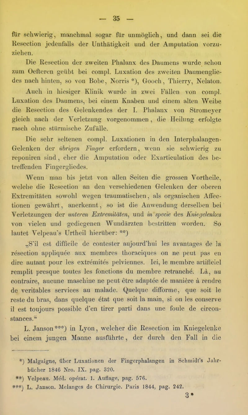 ftir schwierig, manchmal sogar für unmögUch, und dann sei die Resection jedenfalls der Unthätigkeit und der Amputation vorzu- ziehen. Die Resection der zweiten Phalanx des Daumens wurde schon zum Oefteren geübt bei compl. Luxation des zweiten Daumenglie- des nach hinten, so von Bobe, Norris *), Gooch, Thierry, Nelaton. Auch in hiesiger Klinik wurde in zwei Fällen von compl. Luxation des Daumens, bei einem Knaben und einem alten Weibe die Resection des Gelenkendes der L Phalanx von Stromejer gleich nach der Verletzung vorgenommen, die Heilung erfolgte rasch ohne stürmische Zufälle. Die sehr seltenen compl. Luxationen in den Interphalangen- Gelenken der übrigen Finger erfordern, wenn sie schwierig zu reponiren sind, eher die Amputation oder Exarticulation des be- treffenden Fingeriiliedes. Wenn man bis jetzt von allen Seiten die grossen Vortheile, welche die Resection an den verschiedenen Gelenken der oberen Extremitäten sowohl wegen traumatischen, als organischen AtTec- tionen gewährt, anerkennt, so ist die Anwendung derselben bei Verletzungen der unteren Extremitäten^ und in specie des Kniegelenkes von vielen und gediegenen Wundärzten bestritten worden. So lautet Velpeau's Urtheil hierüber: **) „S'il est difficile de contester aujourd'hui les avantages de la resection appliquee aux membres thoraciques on ne j)eut pas en dire autant pour les extremites pelviennes. Ici, le membre artificiel remplit presque toutes les fonctions du membre retranche. La, au contraire, aucune maschine ne peut etre adaptee de maniere d rendre de veritables Services au malade. Quelque difformc, que soit le reste du bras, dans quelque 6tat que soit la main, si on les conserve il est toujours possible d'en tirer parti dans une foule de circon- stances. L. Janson***) in Lyon, welcher die Resection im Kniegelenke bei einem jungen Manne ausführte, der durch den Fall in die *) Malg.aigne, über Luxationen der Fingcrphalangen in Schmidt's Jahr bücher 1846 Nro. IX. pag. 320. **) Velpeau. Med. ope'rat. 1. Auflage, pag. 576. ***) L. Janson. Melangcs de Chirurgie. Paris 1844, pag. 242. 3*