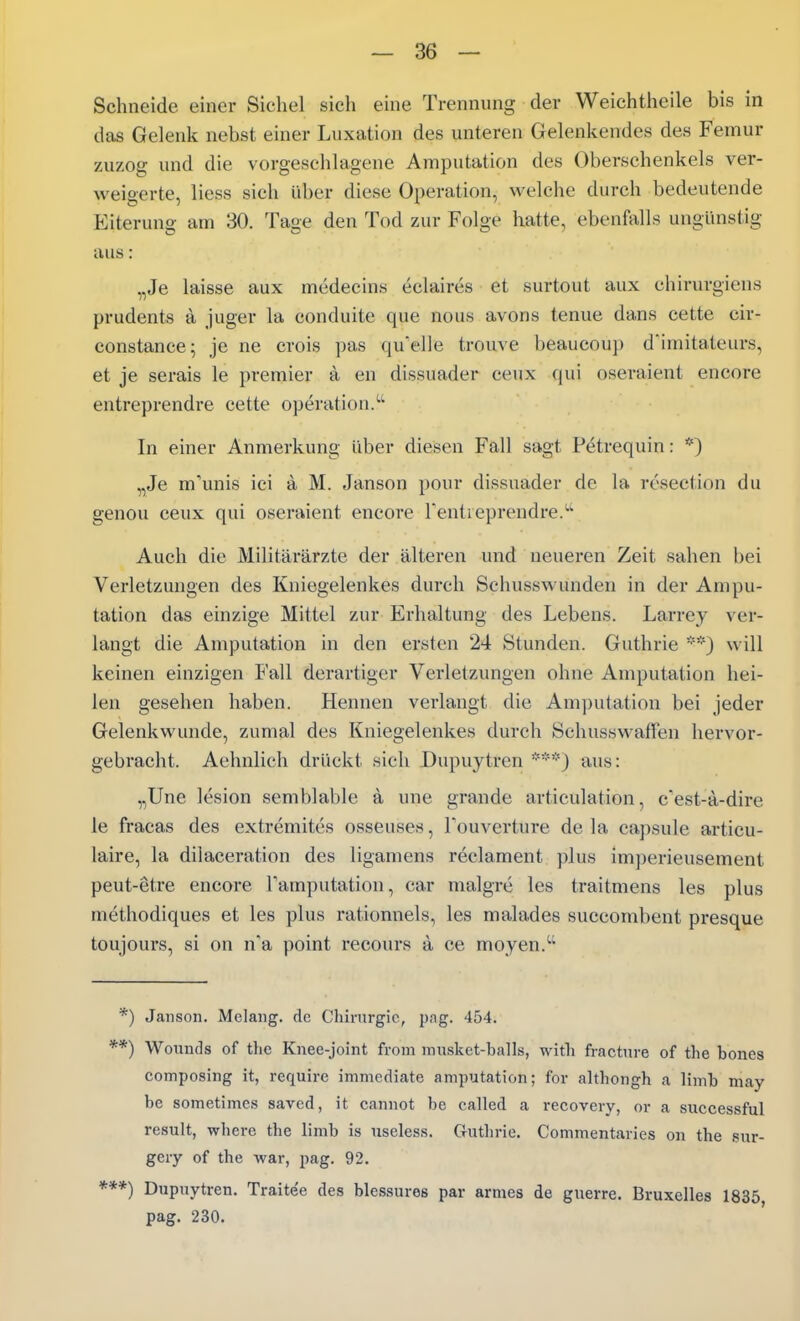 Schneide einer Sichel sich eine Trennung der Weiehtheile bis in das Gelenk nebst einer Luxation des unteren Gelenkendes des Femur zuzog und die vorgeschlagene Amputation des Oberschenkels ver- weigerte, Hess sich über diese Operation, welche durch bedeutende Eiterung am 30. Tage den Tod zur Folge hatte, ebenfalls ungünstig aus: „Je laisse aux medecins eclaires et surtout aux chirurgiens prudents a juger la conduite que nous avons tenue dans cette cir- constance; je ne crois pas quelle trouve beaucoup d'imitateurs, et je serais le premier a en dissuader ceux qui oseraient encore entreprendre cette Operation. In einer Anmerkung über diesen Fall sagt Petrequin: *) „Je m-unis ici ä M. Janson pour dissuader de la resection du genou ceux qui oseraient encore Tentieprendre.^' Auch die Militärärzte der älteren und neueren Zeit sahen bei Verletzungen des Kniegelenkes durch Schusswunden in der Ampu- tation das einzige Mittel zur Erhaltung des Lebens. Larrey ver- langt die Amputation in den ersten 24 Stunden. Guthrie will keinen einzigen Fall derartiger Verletzungen ohne Amputation hei- len gesehen haben. Hennen verlangt die Amputation bei jeder Gelenkwunde, zumal des Kniegelenkes durch Schusswaffen hervor- gebracht. Aehnlich drückt sich Dupuytren aus: „Une lesion semblable ä une grande articulation, cest-a-dire le fracas des extremites osseuses, Touverture de la capsule articu- laire, la dilaceration des ligamens reclament plus imperieusement peut-etre encore Tamputation, car malgre les traitmens les plus methodiques et les plus rationnels, les malades succombent presque toujours, si on n'a point recours a ce moyen. *) Janson. Melang. de Chirurgie, pag. 454. *) Wounds of the Knee-joint from musket-balls, with fractnre of the bones composing it, require immediate amputation; for althongh a limb may be sometimcs savcd, it cannot be called a i-ecovery, or a successful result, where the limb is nscless. Guthrie, Commentaries on the sur- gery of the war, pag. 92. *) Dupuytren. Traitee des blessures par armes de guerre. Bruxelles 1835 pag. 230.