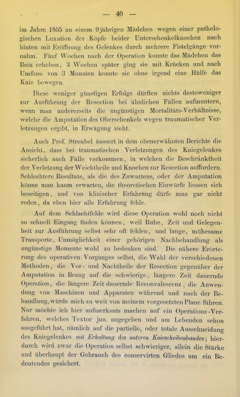 im Jahre 1855 an einem 9jährigen Mädchen wegen einer patholo- gischen Luxation der Köpfe beider Unterschenkelknochen nach hinten mit Erödhung des Gelenkes durch mehrere Fistelgänge vor- nahm. Fünf Wochen nach der Operation konnte das Mädchen das Bein erheben, 3 Wochen später ging sie mit Krücken und nach Umfluss von 3 Monaten konnte sie ohne irgend eine Hülfe das Knie bewegen. Diese weniger günstigen Erfolge dürften nichts destoweniger zur Ausführung der Resection bei ähnlichen Fällen aufmuntern, wenn man andererseits die ungünstigen Mortalitäts-Verhältnisse, Avelche die Amputation des Oberschenkels wegen traumatischer Ver- letzungen ergibt, in Erwägung zieht. Auch Prof. Streubel äussert in dem obenerwähnten Berichte die Ansicht, dass bei traumatischen Verletzungen des Kniegelenkes sicherlich auch Fälle vorkommen, in welchen die Beschränktheit der Verletzung der Weichtheile und Knochen zur Resection auffordern. Schlechtere Resultate, als die des Zuwartens, oder der Amputation könne man kaum erwarten, die theoretischen Einwürfe Hessen sich beseitigen, und von klinischer Erfahrung dürfe man gar nicht reden, da eben hier alle Erfahrung fehle. Auf dem Schlachtfelde wird diese Operation wohl noch nicht so schnell Eingang finden k(')nnen, weil Ruhe, Zeit und Gelegen- heit zur Ausführung selbst sehr oft fehlen, und lange, mühesame Transporte, Unmöglichkeit einer gehörigen Nachbehandlung als ungünstige Momente wohl zu bedenken sind. Die nähere Erörte- nmg des operativen Vorganges selbst, die Wahl der verschiedenen Methoden, die Vor- und Nachtheile der Resection gegenüber der Amputation in Bezug auf die schwierige, längere Zeit dauernde Operation, die längere Zeit dauernde Reconvalescenz , die Anwen- dung von Maschinen und Ajjparaten Avährend und nach der Be- handlung, würde mich zu weit von meinem vorgesetzten Plane führen. Nur möchte ich hier aufnierksam machen auf ein Operations-Ver- fahren, welches Textor jun. angegeben und am Lebenden schon ausgeführt hat, nämlich auf die ])artielle, oder totale Ausschneidung des Kniegelenkes mit Erhaltung des unteren Kniescheibenbandeshier- durch wird zwar die Operation selbst schwieriger, allein die Stärke und überhaupt der Gebrauch des conservirten Ghedes um ein Be- deutendes gesichert.