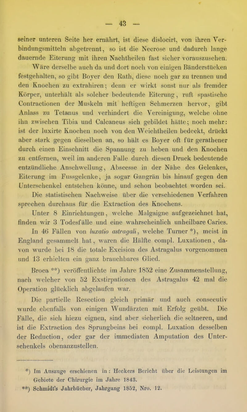 seiner unteren Seite her ernährt, ist diese dislocirt, von ihren Ver- bindungsmitteln abgetrennt, so ist die Necrose und dadurch lange dauernde Eiterung mit ihren Naehtheilen fast sicher vorauszusehen. Wäre derselbe auch da und dort noch von einigen BänderstUcken festgehalten, so gibt Boyer den Rath, diese noch gar zu trennen und den Knochen zu exti-ahiren; denn er wirkt sonst nur als fremder Körper, unterhält als solcher bedeutende Eiterung, ruft spastische Contractionen der Muskeln mit heftigen Schmerzen hervor, gibt Anlass zu Tetanus und verhindert die Vereinigung, welche ohne ihn zwischen Tibia und Calcaneus sich gebildet hätte; noch mehr: ist der luxirte Knochen noch von den Weichtheilen bedeckt, drückt aber stark gegen dieselben an, so hält es Boj'er oft für gerathener durch einen Einschnitt die Spannung zu heben und den Knochen zu entfernen, weil im anderen Falle durch diesen Druck bedeutende entzündliche Anschwellung, Abscesse in der Nähe des Gelenkes, Eiterung im Fussgelenke, ja sogar Gangrän bis hinauf gegen den Unterschenkel entstehen könne, und schon beobachtet worden sei. Die statistischen Nachweise über die verschiedenen Verfahren sprechen durchaus für die Extraction des Knochens. Unter 8 Einrichtungen, welche Malgaigne aufgezeichnet hat, linden wir 3 Todesfälle und eine wahrscheinlich unheilbare Caries. In 46 Fällen von luxatio astragali, welche Turner '0, meist in England gesammelt hat, waren die Hälfte conipl. Luxationen, da- von wurde bei 18 die totale Excision des Astragalus vorgenommen und 13 erhielten ein ganz brauchbares Glied. Broca veröffentlichte im Jahre 1852 eine Zusammenstellung, nach welcher von 52 Exstirpationcn des Astragalus 42 mal die Operation glücklich abgelaufen wnv. Die })artielle Resection gleich primär und auch consecutiv wurde ebenfalls von einigen Wundärzten mit Erfolg geübt. Die Fälle, die sich hiezu eignen, sind aber sicherlich die seltneren, und ist die Extraction des Sprungbeins bei compl. Luxation desselben der Reduction, oder gar der immediaten Amputation des Unter- schenkels obenanzustellen. *) Im Auszuge erschienen in : Heckers Bericht über die Leistungen im Gebiete der Chirurgie im Jahre 1843. **) Schmidt's Jahrbücher, Jahrgang 1852, Nro. 12.