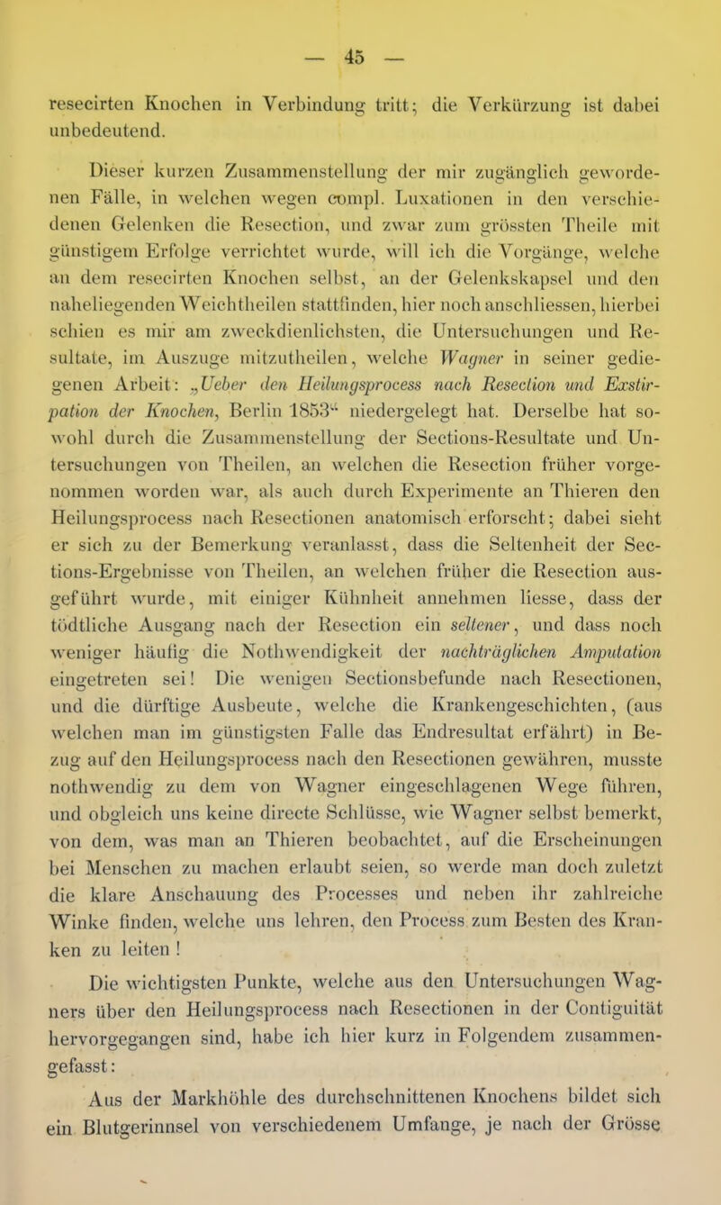 resecirten Knochen in Verbindung tritt; die Verkürzung ist dabei unbedeutend. Dieser kurzen Zusammenstelluns; der mir zuoän2;lich «eworde- nen Fälle, in welchen wegen compl. Luxationen in den verschie- denen Gelenken die Resection, und zwar zum grössten Theile mit günstigem Erfolge verrichtet wurde, will ich die Vorgänge, welche an dem resecirten Knochen selbst, an der Gelenkskapsel und den naheliegenden W^eichtheilen stattfinden, hier noch anschliessen, hierbei schien es mir am zweckdienlichsten, die Untersuchungen und Re- sultate, im Auszuge mitzutheilen, welche Wagner in seiner gedie- genen Arbeit: ,,Ueber den Heilungsprocess nach Resedion und Exstir- pation der Knochen, Berlin 1853'-' niedergelegt hat. Derselbe hat so- wohl durch die Zusamnienstellunji- der Sections-Resultate und Un- tersuchungen von Theilen, an welchen die Resection früher vorge- nommen worden war, als auch durch Experimente an Thieren den Heilungsprocess nach Resectionen anatomisch erforscht; dabei sieht er sich zu der Bemerkung veranlasst, dass die Seltenheit der Sec- tions-Ergebnisse von Theilen, an welchen früher die Resection aus- geführt wurde, mit einiger Kühnheit annehmen liesse, dass der tödtliche Ausgana; nach der Resection ein seltener, und dass noch weniger häufig die Notln\endigkeit der nachträglichen Ampidation eingetreten sei! Die wenigen Sectionsbefunde nach Resectionen, und die dürftige Ausbeute, welche die Krankengeschichten, (aus welchen man im günstigsten Falle das Endresultat erfährt) in Be- zug auf den Heilungs})rocess nach den Resectionen gewähren, musste nothwendig zu dem von Wagner eingeschlagenen Wege führen, und obgleich uns keine directe Schlüsse, wie Wagner selbst bemerkt, von dem, was man an Thieren beobachtet, auf die Erscheinungen bei Menschen zu machen erlaubt seien, so werde man doch zuletzt die klare Anschauung des Processes und neben ihr zahlreiche Winke finden, welche uns lehren, den Process zum Besten des Kran- ken zu leiten ! Die wichtigsten Punkte, welche aus den Untersuchungen Wag- ners über den Heilungsprocess nach Resectionen in der Contiguität hervorgegangen sind, habe ich hier kurz in Folgendem zusammen- gefasst: Aus der Markhöhle des durchschnittenen Knochens bildet sich ein Blutgerinnsel von verschiedenem Umfange, je nach der Grösse