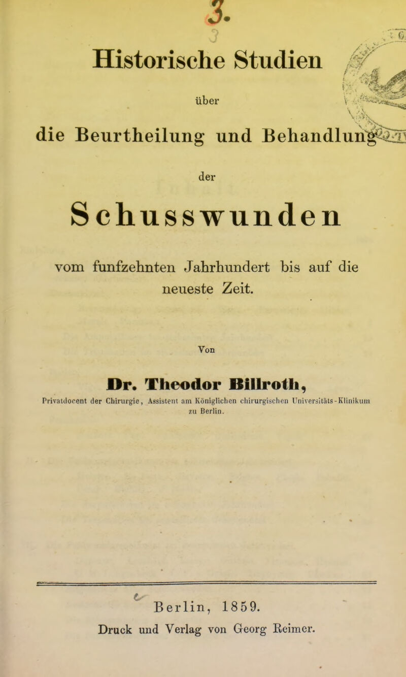 3. Historische Studien über V - die Beurtheilung und Behandlun^ila] der Schusswunden vom fünfzehnten Jahrhundert bis auf die neueste Zeit. Von Dr. Theodor Billrotli, Privatdocent der Chirurgie, Assistent am Königlichen chirurgischen Universitäts-Klinil<uin zu Berlin. Berlin, 1859. Druck und Verlag von Georg Reimer.